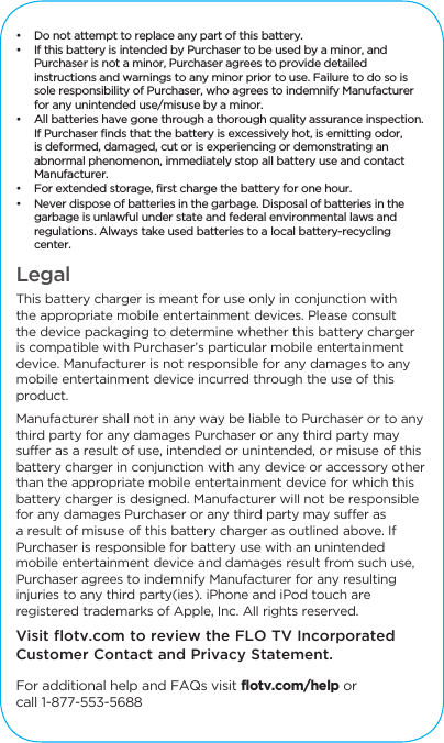 &bull;  Do not attempt to replace any part of this battery. &bull;  If this battery is intended by Purchaser to be used by a minor, and Purchaser is not a minor, Purchaser agrees to provide detailed instructions and warnings to any minor prior to use. Failure to do so is sole responsibility of Purchaser, who agrees to indemnify Manufacturer for any unintended use/misuse by a minor. &bull;  All batteries have gone through a thorough quality assurance inspection. If Purchaser finds that the battery is excessively hot, is emitting odor, is deformed, damaged, cut or is experiencing or demonstrating an abnormal phenomenon, immediately stop all battery use and contact Manufacturer. &bull;  For extended storage, first charge the battery for one hour. &bull;  Never dispose of batteries in the garbage. Disposal of batteries in the garbage is unlawful under state and federal environmental laws and regulations. Always take used batteries to a local battery-recycling center. Legal This battery charger is meant for use only in conjunction with the appropriate mobile entertainment devices. Please consult the device packaging to determine whether this battery charger is compatible with Purchaser&rsquo;s particular mobile entertainment device. Manufacturer is not responsible for any damages to any mobile entertainment device incurred through the use of this product. Manufacturer shall not in any way be liable to Purchaser or to any third party for any damages Purchaser or any third party may suffer as a result of use, intended or unintended, or misuse of this battery charger in conjunction with any device or accessory other than the appropriate mobile entertainment device for which this battery charger is designed. Manufacturer will not be responsible for any damages Purchaser or any third party may suffer as a result of misuse of this battery charger as outlined above. If Purchaser is responsible for battery use with an unintended mobile entertainment device and damages result from such use, Purchaser agrees to indemnify Manufacturer for any resulting injuries to any third party(ies). iPhone and iPod touch are registered trademarks of Apple, Inc. All rights reserved.Visit flotv.com to review the FLO TV Incorporated Customer Contact and Privacy Statement. For additional help and FAQs visit flotv.com/help orcall 1-877-553-5688