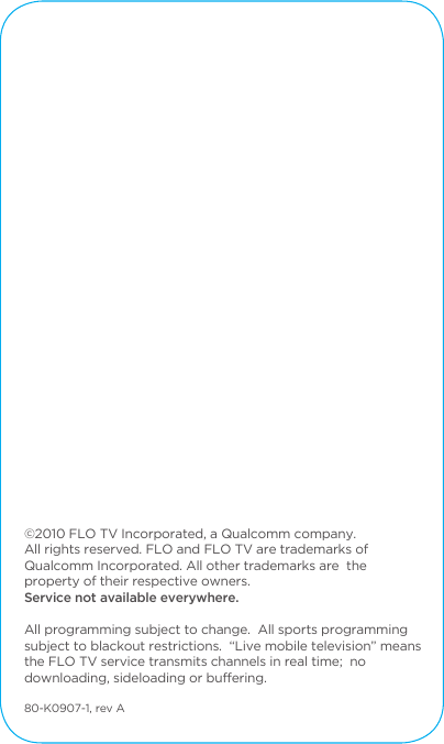 &copy;2010 FLO TV Incorporated, a Qualcomm company. All rights reserved. FLO and FLO TV are trademarks of Qualcomm Incorporated. All other trademarks are  the property of their respective owners.  Service not available everywhere.All programming subject to change. All sports programming subject to blackout restrictions. &ldquo;Live mobile television&rdquo; means the FLO TV service transmits channels in real time; no downloading, sideloading or buffering.80-K0907-1, rev A