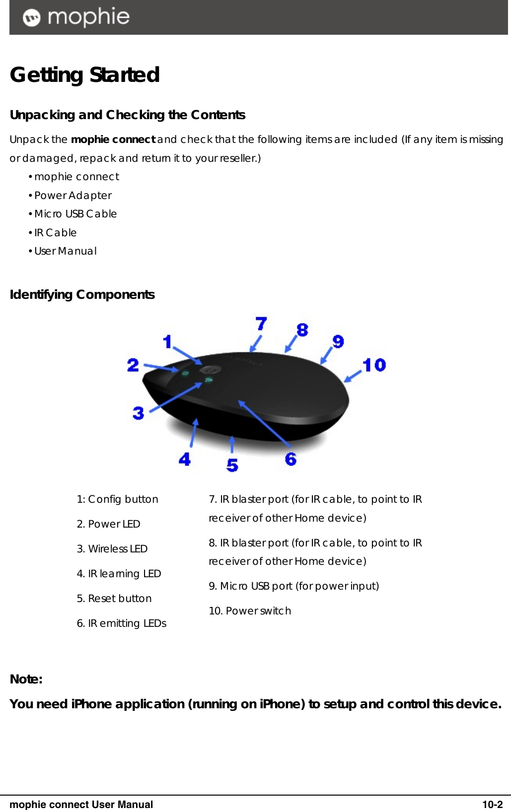      mophie connect User Manual   10-2 Getting Started  Unpacking and Checking the Contents Unpack the mophie connect and check that the following items are included (If any item is missing or damaged, repack and return it to your reseller.) y mophie connect y Power Adapter y Micro USB Cable y IR Cable y User Manual  Identifying Components  1: Config button 2. Power LED 3. Wireless LED 4. IR learning LED 5. Reset button 6. IR emitting LEDs 7. IR blaster port (for IR cable, to point to IR receiver of other Home device) 8. IR blaster port (for IR cable, to point to IR receiver of other Home device) 9. Micro USB port (for power input) 10. Power switch  Note: You need iPhone application (running on iPhone) to setup and control this device.    