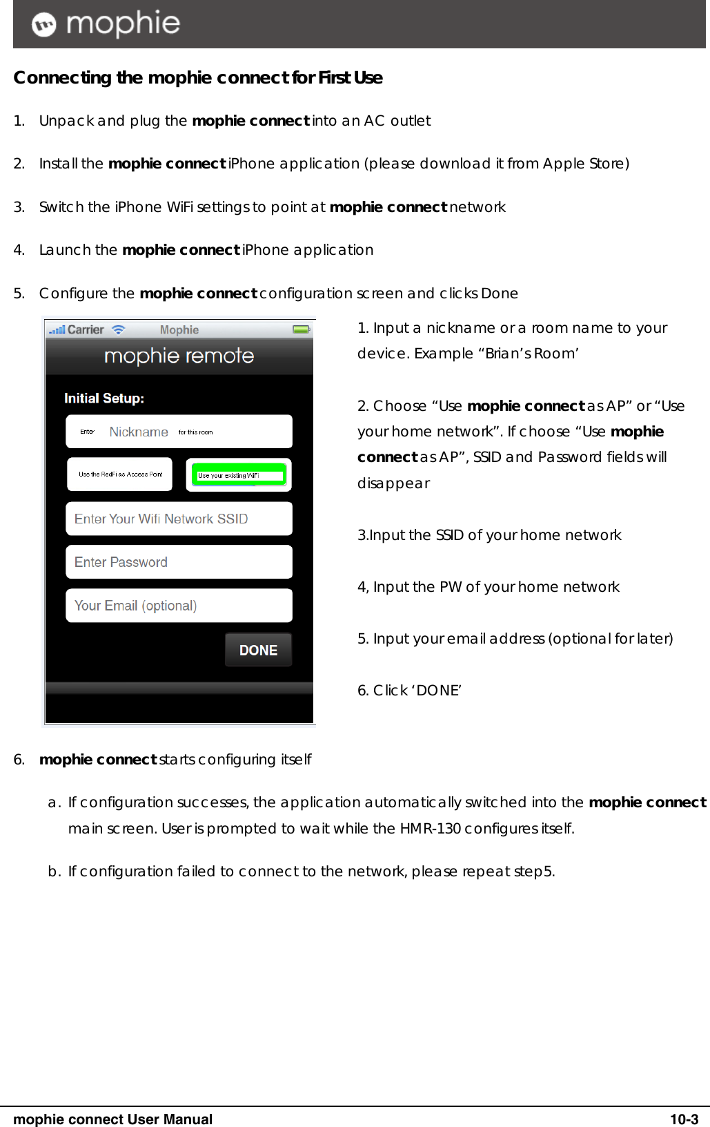      mophie connect User Manual   10-3 Connecting the mophie connect for First Use 1. Unpack and plug the mophie connect into an AC outlet 2. Install the mophie connect iPhone application (please download it from Apple Store) 3. Switch the iPhone WiFi settings to point at mophie connect network 4. Launch the mophie connect iPhone application 5. Configure the mophie connect configuration screen and clicks Done  1. Input a nickname or a room name to your device. Example &ldquo;Brian&rsquo;s Room&rsquo;  2. Choose &ldquo;Use mophie connect as AP&rdquo; or &ldquo;Use your home network&rdquo;. If choose &ldquo;Use mophie connect as AP&rdquo;, SSID and Password fields will disappear  3.Input the SSID of your home network  4, Input the PW of your home network  5. Input your email address (optional for later)  6. Click &lsquo;DONE&rsquo;   6. mophie connect starts configuring itself a. If configuration successes, the application automatically switched into the mophie connect main screen. User is prompted to wait while the HMR-130 configures itself. b. If configuration failed to connect to the network, please repeat step5.  