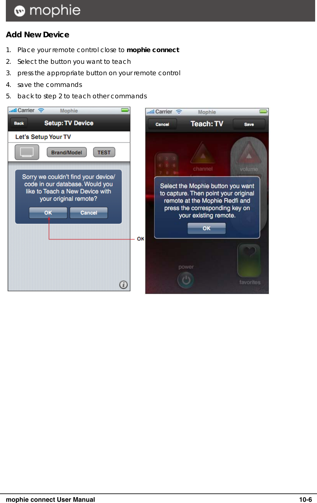      mophie connect User Manual   10-6 Add New Device 1. Place your remote control close to mophie connect 2. Select the button you want to teach 3. press the appropriate button on your remote control 4. save the commands 5. back to step 2 to teach other commands  