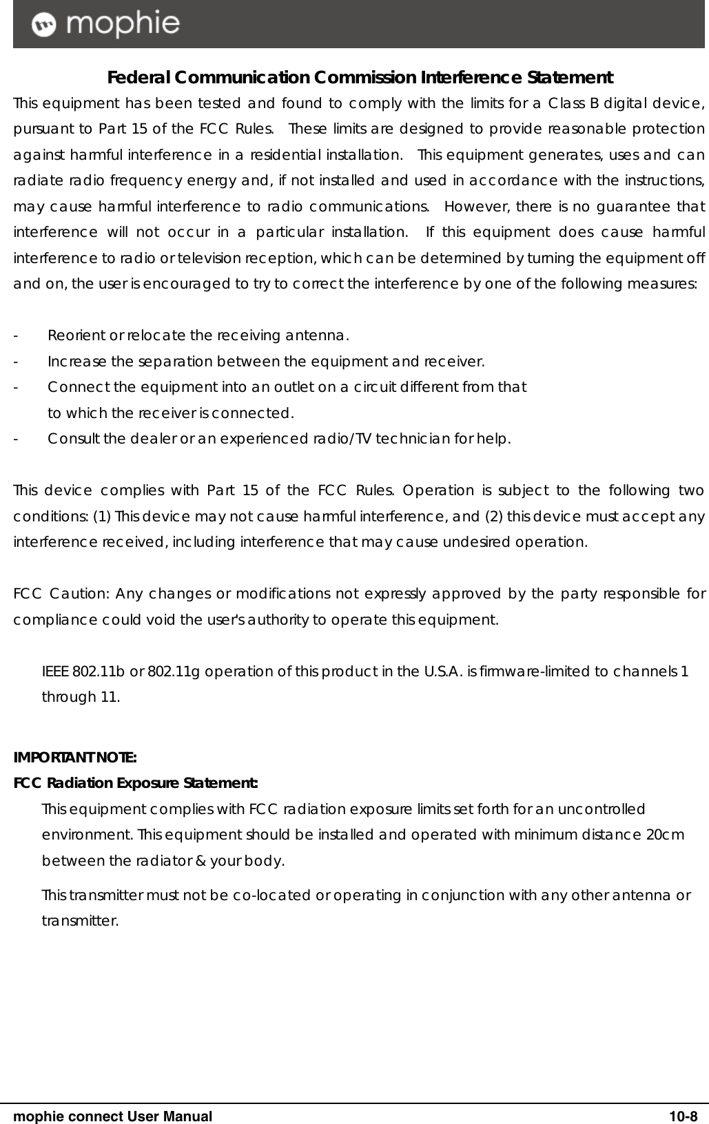      mophie connect User Manual   10-8 Federal Communication Commission Interference Statement This equipment has been tested and found to comply with the limits for a Class B digital device, pursuant to Part 15 of the FCC Rules.  These limits are designed to provide reasonable protection against harmful interference in a residential installation.  This equipment generates, uses and can radiate radio frequency energy and, if not installed and used in accordance with the instructions, may cause harmful interference to radio communications.  However, there is no guarantee that interference will not occur in a particular installation.  If this equipment does cause harmful interference to radio or television reception, which can be determined by turning the equipment off and on, the user is encouraged to try to correct the interference by one of the following measures:  -  Reorient or relocate the receiving antenna. -  Increase the separation between the equipment and receiver. -  Connect the equipment into an outlet on a circuit different from that to which the receiver is connected. -  Consult the dealer or an experienced radio/TV technician for help.  This device complies with Part 15 of the FCC Rules. Operation is subject to the following two conditions: (1) This device may not cause harmful interference, and (2) this device must accept any interference received, including interference that may cause undesired operation.  FCC Caution: Any changes or modifications not expressly approved by the party responsible for compliance could void the user's authority to operate this equipment.  IEEE 802.11b or 802.11g operation of this product in the U.S.A. is firmware-limited to channels 1 through 11.  IMPORTANT NOTE: FCC Radiation Exposure Statement: This equipment complies with FCC radiation exposure limits set forth for an uncontrolled environment. This equipment should be installed and operated with minimum distance 20cm between the radiator &amp; your body. This transmitter must not be co-located or operating in conjunction with any other antenna or transmitter.  