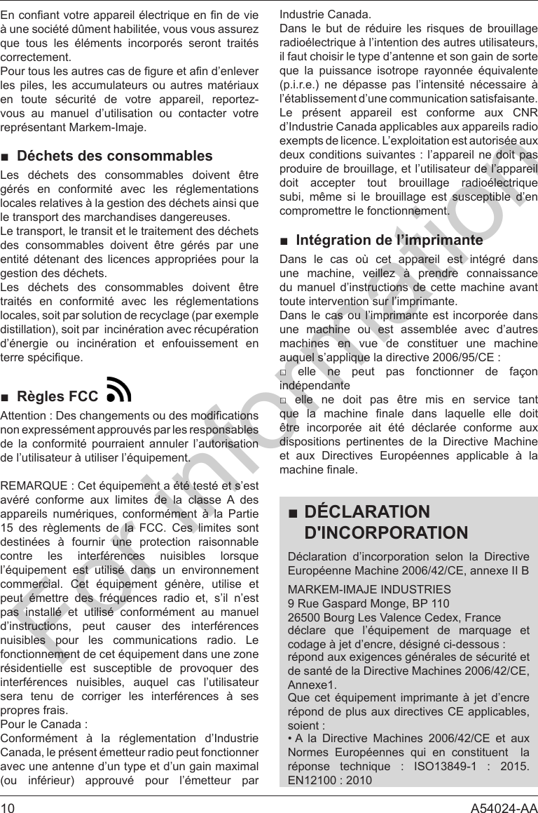 10 A54024-AA      correctement.les piles, les accumulateurs ou autres mat&eacute;riaux en toute s&eacute;curit&eacute; de votre appareil, reportez-vous au manuel d&rsquo;utilisation ou contacter votre repr&eacute;sentant Markem-Imaje.■ D&eacute;chets des consommablesLes d&eacute;chets des consommables doivent &ecirc;tre g&eacute;r&eacute;s en conformit&eacute; avec les r&eacute;glementations le transport des marchandises dangereuses.Le transport, le transit et le traitement des d&eacute;chets des consommables doivent &ecirc;tre g&eacute;r&eacute;s par une entit&eacute; d&eacute;tenant des licences appropri&eacute;es pour la gestion des d&eacute;chets.Les d&eacute;chets des consommables doivent &ecirc;tre trait&eacute;s en conformit&eacute; avec les r&eacute;glementations locales, soit par solution de recyclage (par exemple distillation), soit par  incin&eacute;ration avec r&eacute;cup&eacute;ration d&rsquo;&eacute;nergie ou incin&eacute;ration et enfouissement en ■ R&egrave;gles FCC  non express&eacute;ment approuv&eacute;s par les responsables de la conformit&eacute; pourraient annuler l&rsquo;autorisation av&eacute;r&eacute; conforme aux limites de la classe A des      15 des r&egrave;glements de la FCC. Ces limites sont destin&eacute;es &agrave; fournir une protection raisonnable                      pas install&eacute; et utilis&eacute; conform&eacute;ment au manuel d&rsquo;instructions, peut causer des interf&eacute;rences nuisibles pour les communications radio. Le          sera tenu de corriger les interf&eacute;rences &agrave; ses propres frais.Conform&eacute;ment &agrave; la r&eacute;glementation d&rsquo;Industrie Canada, le pr&eacute;sent &eacute;metteur radio peut fonctionner avec une antenne d&rsquo;un type et d&rsquo;un gain maximal (ou inf&eacute;rieur) approuv&eacute; pour l&rsquo;&eacute;metteur par Industrie Canada.        il faut choisir le type d&rsquo;antenne et son gain de sorte      (p.i.r.e.) ne d&eacute;passe pas l&rsquo;intensit&eacute; n&eacute;cessaire &agrave; l&rsquo;&eacute;tablissement d&rsquo;une communication satisfaisante.Le pr&eacute;sent appareil est conforme aux CNR d&rsquo;Industrie Canada applicables aux appareils radio exempts de licence. L&rsquo;exploitation est autoris&eacute;e aux produire de brouillage, et l&rsquo;utilisateur de l&rsquo;appareil     subi, m&ecirc;me si le brouillage est susceptible d&rsquo;en compromettre le fonctionnement.■ Int&eacute;gration de l&rsquo;imprimanteDans le cas o&ugrave; cet appareil est int&eacute;gr&eacute; dans une machine, veillez &agrave; prendre connaissance du manuel d&rsquo;instructions de cette machine avant toute intervention sur l&rsquo;imprimante.Dans le cas ou l&rsquo;imprimante est incorpor&eacute;e dans une machine ou est assembl&eacute;e avec d&rsquo;autres machines en vue de constituer une machine        ind&eacute;pendante                &ecirc;tre incorpor&eacute;e ait &eacute;t&eacute; d&eacute;clar&eacute;e conforme aux dispositions pertinentes de la Directive Machine et aux Directives Europ&eacute;ennes applicable &agrave; la ■D&Eacute;CLARATION D'INCORPORATIOND&eacute;claration d&rsquo;incorporation selon la Directive Europ&eacute;enne Machine 2006/42/CE, annexe II BMARKEM-IMAJE INDUSTRIES9 Rue Gaspard Monge, BP 11026500 Bourg Les Valence Cedex, France     r&eacute;pond aux exigences g&eacute;n&eacute;rales de s&eacute;curit&eacute; et de sant&eacute; de la Directive Machines 2006/42/CE, Annexe1.   r&eacute;pond de plus aux directives CE applicables, &bull; A la Directive Machines 2006/42/CE et aux            For information