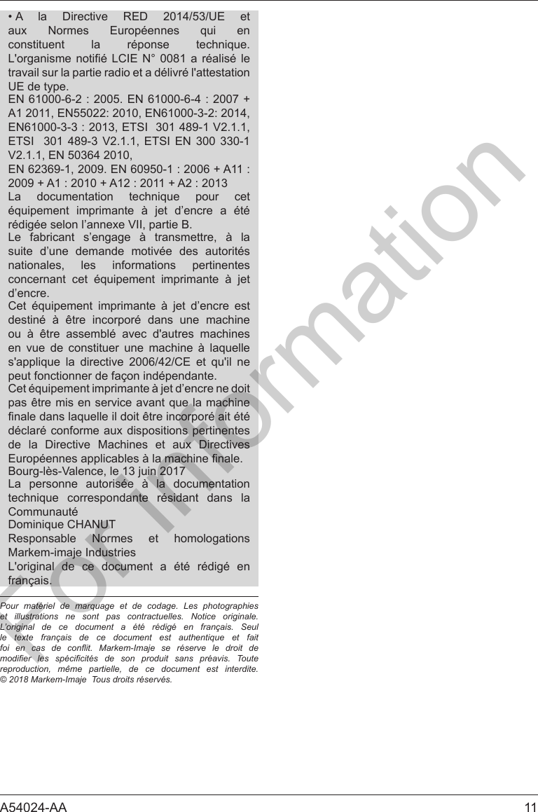 A54024-AA  11&bull; A la Directive RED 2014/53/UE et         travail sur la partie radio et a d&eacute;livr&eacute; l'attestation UE de type.ETSI  301 489-3 V2.1.1, ETSI EN 300 330-1V2.1.1, EN 50364 2010,          r&eacute;dig&eacute;e selon l&rsquo;annexe VII, partie B.Le fabricant s&rsquo;engage &agrave; transmettre, &agrave; lasuite d&rsquo;une demande motiv&eacute;e des autorit&eacute;snationales, les informations pertinentes     d&rsquo;encre.      destin&eacute; &agrave; &ecirc;tre incorpor&eacute; dans une machineou &agrave; &ecirc;tre assembl&eacute; avec d'autres machines             peut fonctionner de fa&ccedil;on ind&eacute;pendante.d&eacute;clar&eacute; conforme aux dispositions pertinentesde la Directive Machines et aux DirectivesBourg-l&egrave;s-Valence, le 13 juin 2017La personne autoris&eacute;e &agrave; la documentation    Communaut&eacute;Responsable Normes et homologationsMarkem-imaje IndustriesL'original de ce document a &eacute;t&eacute; r&eacute;dig&eacute; enfran&ccedil;ais.Pour mat&eacute;riel de marquage et de codage. Les photographies et illustrations ne sont pas contractuelles. Notice originale. L&rsquo;original de ce document a &eacute;t&eacute; r&eacute;dig&eacute; en fran&ccedil;ais. Seul le texte fran&ccedil;ais de ce document est authentique et fait foi  en  cas  de  conit.  Markem-Imaje  se  r&eacute;serve  le  droit  de modier  les  sp&eacute;cicit&eacute;s  de  son  produit  sans  pr&eacute;avis.  Toute reproduction, m&ecirc;me partielle, de ce document est interdite.  &copy; 2018 Markem-Imaje  Tous droits r&eacute;serv&eacute;s.For information
