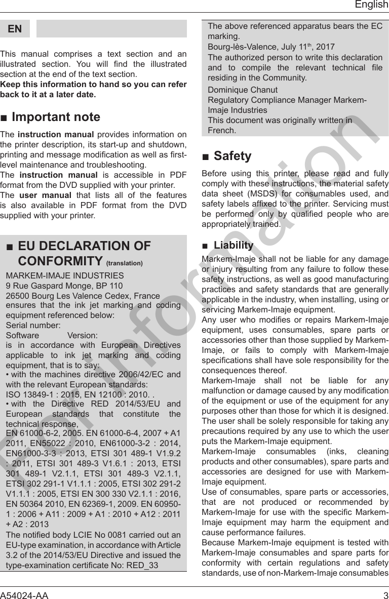 A54024-AA  3EnglishEN    This manual comprises a text section and an       section at the end of the text section.Keep this information to hand so you can refer back to it at a later date.■Important noteThe instruction manual provides information on the printer description, its start-up and shutdown, level maintenance and troubleshooting.The  instruction manual is accessible in PDF format from the DVD supplied with your printer.The  user manual that lists all of the features is also available in PDF format from the DVD supplied with your printer.■EU DECLARATION OF CONFORMITY (translation)MARKEM-IMAJE INDUSTRIES9 Rue Gaspard Monge, BP 11026500 Bourg Les Valence Cedex, Franceensures that the ink jet marking and coding is in accordance with European Directives applicable to ink jet marking and coding &bull; with the machines directive 2006/42/EC and &bull; with the Directive RED 2014/53/EU and European standards that constitute the technical response, EN 61000-6-2, 2005. EN 61000-6-4, 2007 + A1                     301 489-1 V2.1.1, ETSI 301 489-3 V2.1.1, EN 50364 2010, EN 62369-1, 2009. EN 60950-EU-type examination, in accordance with Article 3.2 of the 2014/53/EU Directive and issued the The above referenced apparatus bears the EC marking.Bourg-l&egrave;s-Valence, July 11th, 2017The authorized person to write this declaration       residing in the Community.Regulatory Compliance Manager Markem-Imaje IndustriesThis document was originally written in French.■SafetyBefore using this printer, please read and fully comply with these instructions, the material safety data sheet (MSDS) for consumables used, and        appropriately trained.■ LiabilityMarkem-Imaje shall not be liable for any damage or injury resulting from any failure to follow these safety instructions, as well as good manufacturing practices and safety standards that are generally applicable in the industry, when installing, using or            accessories other than those supplied by Markem-Imaje, or fails to comply with Markem-Imaje Markem-Imaje shall not be liable for any purposes other than those for which it is designed. The user shall be solely responsible for taking any Markem-Imaje consumables (inks, cleaning products and other consumables), spare parts and accessories are designed for use with Markem-Use of consumables, spare parts or accessories, that are not produced or recommended by             cause performance failures.Markem-Imaje consumables and spare parts for conformity with certain regulations and safety standards, use of non-Markem-Imaje consumables For information