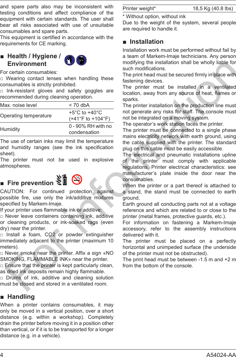 4A54024-AAand spare parts also may be inconsistent with testing conditions and affect compliance of the bear all risks associated with use of unsuitable consumables and spare parts.■Health / Hygiene /Environment      consumables is strictly prohibited.      recommended during cleaning operation.Max. noise level < 70 dbAOperating temperature +5&deg;C to +40&deg;C(+41&deg;F to +104&deg;F)Humidity 0 - 90% RH with no condensationThe use of certain inks may limit the temperature       sheet).The printer must not be used in explosive atmospheres.■Fire prevention           or cleaning products, or ink-soaked rags (evendry) near the printer.       immediately adjacent to the printer (maximum 10meters). SMOKING, FLAMMABLE INK&raquo; near the printer.        must be closed and stored in a ventilated room.■Handling      only be moved in a vertical position, over a short distance (e.g. within a workshop). Completely drain the printer before moving it in a position other than vertical, or if it is to be transported for a longer distance (e.g. in a vehicle).Printer weight* 18,5 Kg (40.8 lbs) Due to the weight of the system, several people■InstallationInstallation work must be performed without fail by a team of Markem-Imaje technicians. Any person modifying the installation shall be wholly liable for fastening devices.The printer must be installed in a ventilated sparks.The printer installation on the production line must not generate any risks for staff. The console must not be integrated on a moving system.The operator&rsquo;s work station faces the printer.The printer must be connected to a single phase mains electricity network with earth ground, using the cable supplied with the printer. The standard plug on this cable must be easily accessible.The electrical and pneumatic installations upline of the printer must comply with applicable     manufacturer&rsquo;s plate inside the door near the consumables.    a stand, the stand must be connected to earth ground.Earth ground all conducting parts not at a voltage reference and which are related to or close to the printer (metal frames, protective guards, etc.).For information on fastening a Markem-Imaje accessory, refer to the assembly instructions delivered with it.The printer must be placed on a perfectly horizontal and unimpeded surface (the underside of the printer must not be obstructed).The print head must be between -1.5 m and +2 m from the bottom of the console.For information