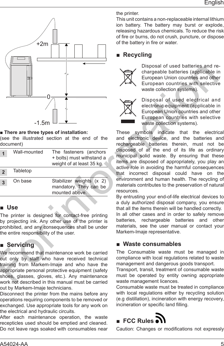 A54024-AA  5English+2m-1.5m0■Therearethreetypesofinstallation:(see the illustrated section at the end of the document)1 The fasteners (anchors + bolts) must withstand a weight of at least 35 kg.2Tabletop3On base Stabilizer weights (x 2) mandatory. They can be mounted above.■ UseThe printer is designed for contact-free printing by projecting ink. Any other use of the printer is the entire responsibility of the user.■ Servicingout only by staff who have received technical training from Markem-Imaje and who have the shoes, glasses, gloves, etc.). Any maintenance work not described in this manual must be carried out by Markem-Imaje technicians.Disconnect the printer from the mains before any exchanged. Use appropriate tools for any work on the electrical and hydraulic circuits.After each maintenance operation, the waste recepticles used should be emptied and cleaned. Do not leave rags soaked with consumables near the printer.This unit contains a non-replaceable internal lithium ion battery. The battery may burst or explode, releasing hazardous chemicals. To reduce the risk ■ RecyclingDisposal of used batteries and re-chargeable batteries (applicable in European Union countries and other European countries with selective waste collection systems).Disposal of used electrical and European Union countries and other European countries with selective waste collection systems).These symbols indicate that the electrical and electronic device, and the batteries and rechargeable batteries therein, must not be disposed of at the end of its life as ordinary municipal solid waste. By ensuring that these items are disposed of appropriately, you play an that incorrect disposal could have on the environment and human health. The recycling of materials contributes to the preservation of natural resources.By entrusting your end-of-life electrical devices to a duly authorized disposal company, you ensure that all the items therein will be handled correctly.In all other cases and in order to safely remove batteries, rechargeable batteries and other materials, see the user manual or contact your Markem-Imaje representative.■ Waste consumablesThe Consumable waste must be managed in compliance with local regulations related to waste management and dangerous goods transport.Transport, transit, treatment of consumable waste must be operated by entity owning appropriate waste management licences.Consumable waste must be treated in compliance with local regulations either by recycling solution (e.g distillation), incineration with energy recovery, ■ FCC Rules   For information