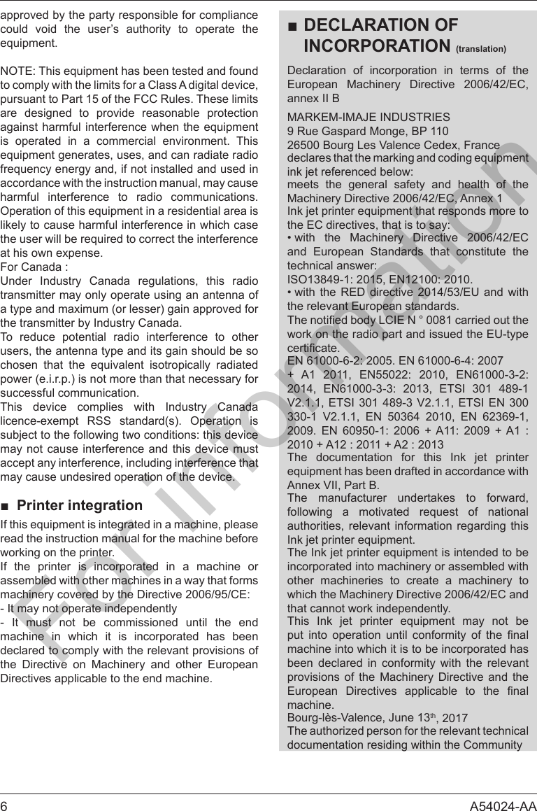 6 A54024-AAapproved by the party responsible for compliance could void the user&rsquo;s authority to operate the to comply with the limits for a Class A digital device, pursuant to Part 15 of the FCC Rules. These limits are designed to provide reasonable protection is operated in a commercial environment. This accordance with the instruction manual, may cause harmful interference to radio communications. likely to cause harmful interference in which case at his own expense.Under Industry Canada regulations, this radio transmitter may only operate using an antenna of a type and maximum (or lesser) gain approved for the transmitter by Industry Canada.To reduce potential radio interference to other users, the antenna type and its gain should be so      power (e.i.r.p.) is not more than that necessary for successful communication.This device complies with Industry Canada licence-exempt RSS standard(s). Operation is may not cause interference and this device must accept any interference, including interference that may cause undesired operation of the device.■ Printer integrationread the instruction manual for the machine before working on the printer.If the printer is incorporated in a machine or assembled with other machines in a way that forms - It may not operate independently- It must not be commissioned until the end machine in which it is incorporated has been declared to comply with the relevant provisions of the Directive on Machinery and other European Directives applicable to the end machine.■DECLARATION OF INCORPORATION (translation)Declaration of incorporation in terms of the European Machinery Directive 2006/42/EC, annex II BMARKEM-IMAJE INDUSTRIES9 Rue Gaspard Monge, BP 11026500 Bourg Les Valence Cedex, Francemeets the general safety and health of the Machinery Directive 2006/42/EC, Annex 1&bull; with the Machinery Directive 2006/42/EC and European Standards that constitute the &bull; with the RED directive 2014/53/EU and with the relevant European standards.work on the radio part and issued the EU-type           V2.1.1, ETSI 301 489-3 V2.1.1, ETSI EN 300 330-1 V2.1.1, EN 50364 2010, EN 62369-1,         The documentation for this Ink jet printer Annex VII, Part B.The manufacturer undertakes to forward,      authorities, relevant information regarding this incorporated into machinery or assembled with other machineries to create a machinery to which the Machinery Directive 2006/42/EC and that cannot work independently.              machine into which it is to be incorporated has been declared in conformity with the relevant provisions of the Machinery Directive and the      machine.Bourg-l&egrave;s-Valence, June 13th, 2017The authorized person for the relevant technical documentation residing within the CommunityFor information