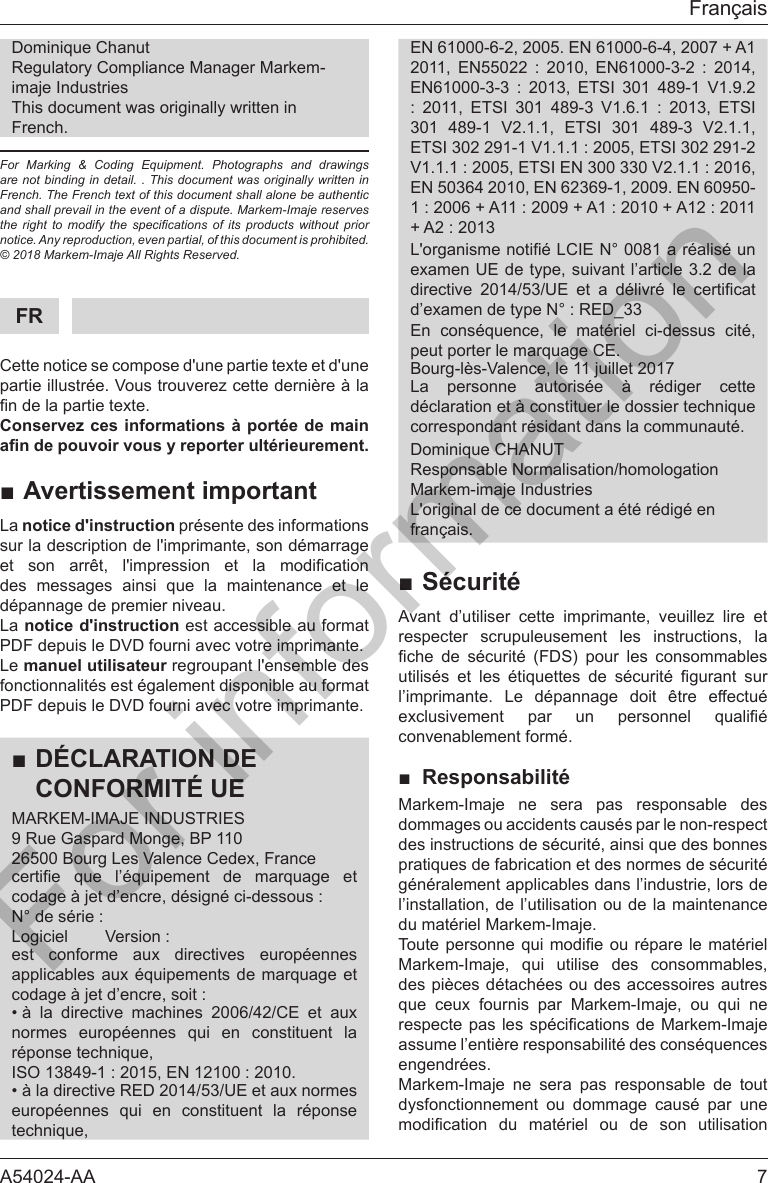 A54024-AA  7Fran&ccedil;aisRegulatory Compliance Manager Markem-imaje IndustriesThis document was originally written in French.For Marking &amp; Coding Equipment. Photographs and drawings are not binding in detail. . This document was originally written in  French. The French text of this document shall alone be authentic and shall prevail in the event of a dispute. Markem-Imaje reserves the  right  to  modify  the  specications  of  its  products  without  prior notice. Any reproduction, even partial, of this document is prohibited.  &copy; 2018 Markem-Imaje All Rights Reserved.FRCette notice se compose d'une partie texte et d'une partie illustr&eacute;e. Vous trouverez cette derni&egrave;re &agrave; la Conservez ces informations &agrave; port&eacute;e de main andepouvoirvousyreporterult&eacute;rieurement.■Avertissement importantLa notice d'instruction pr&eacute;sente des informations sur la description de l'imprimante, son d&eacute;marrage              d&eacute;pannage de premier niveau.La notice d'instruction est accessible au format PDF depuis le DVD fourni avec votre imprimante.Le manuel utilisateur regroupant l'ensemble des fonctionnalit&eacute;s est &eacute;galement disponible au format PDF depuis le DVD fourni avec votre imprimante.■D&Eacute;CLARATION DECONFORMIT&Eacute; UEMARKEM-IMAJE INDUSTRIES9 Rue Gaspard Monge, BP 11026500 Bourg Les Valence Cedex, France     est conforme aux directives europ&eacute;ennes &bull; &agrave; la directive machines 2006/42/CE et aux     &bull; &agrave; la directive RED 2014/53/UE et aux normes     EN 61000-6-2, 2005. EN 61000-6-4, 2007 + A1                     301 489-1 V2.1.1, ETSI 301 489-3 V2.1.1, EN 50364 2010, EN 62369-1, 2009. EN 60950-examen UE de type, suivant l&rsquo;article 3.2 de la           Bourg-l&egrave;s-Valence, le 11 juillet 2017La personne autoris&eacute;e &agrave; r&eacute;diger cettecorrespondant r&eacute;sidant dans la communaut&eacute;.Responsable Normalisation/homologationMarkem-imaje IndustriesL'original de ce document a &eacute;t&eacute; r&eacute;dig&eacute; enfran&ccedil;ais.■S&eacute;curit&eacute;Avant d&rsquo;utiliser cette imprimante, veuillez lire et respecter scrupuleusement les instructions, la              l&rsquo;imprimante. Le d&eacute;pannage doit &ecirc;tre effectu&eacute;     convenablement form&eacute;.■Responsabilit&eacute;Markem-Imaje ne sera pas responsable des dommages ou accidents caus&eacute;s par le non-respect g&eacute;n&eacute;ralement applicables dans l&rsquo;industrie, lors de l&rsquo;installation, de l&rsquo;utilisation ou de la maintenance du mat&eacute;riel Markem-Imaje.    des pi&egrave;ces d&eacute;tach&eacute;es ou des accessoires autres        engendr&eacute;es. Markem-Imaje ne sera pas responsable de tout dysfonctionnement ou dommage caus&eacute; par une       For information