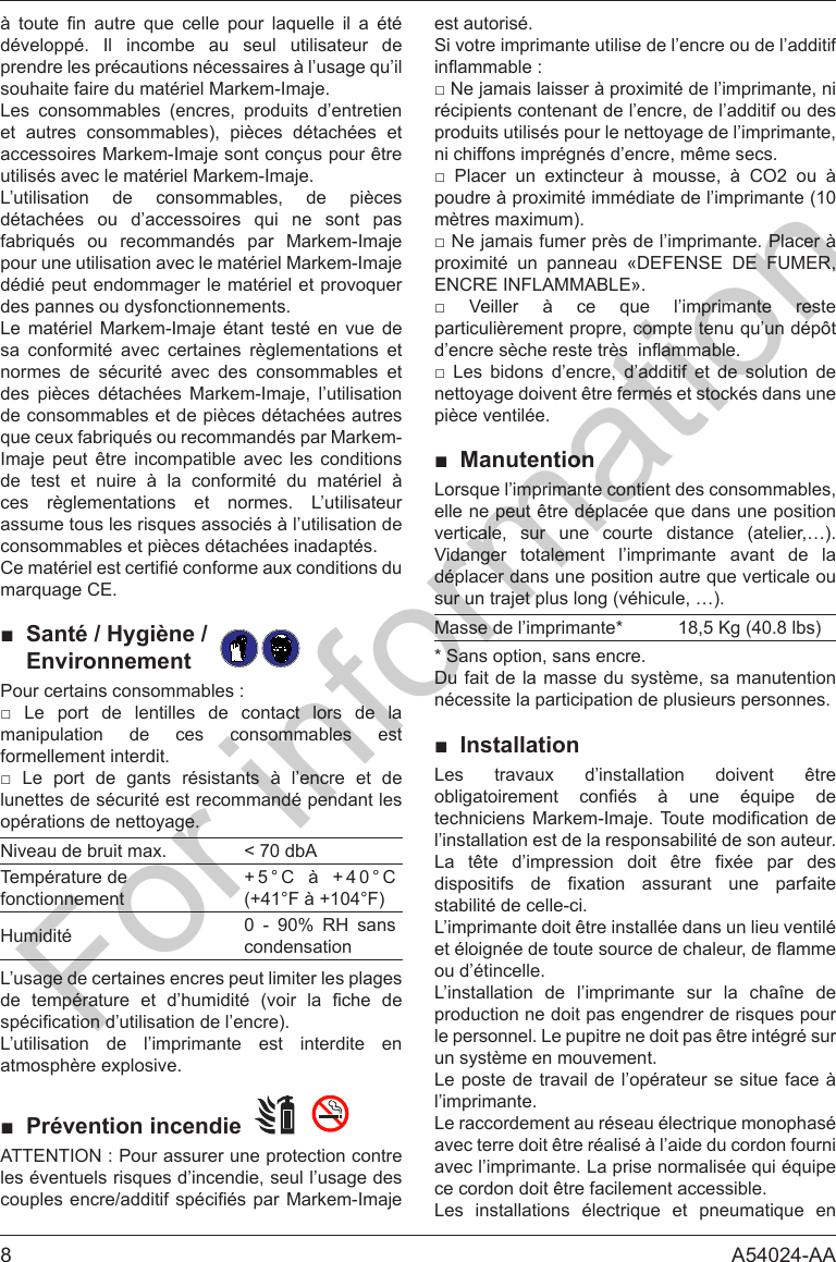 8 A54024-AA          d&eacute;velopp&eacute;. Il incombe au seul utilisateur de souhaite faire du mat&eacute;riel Markem-Imaje.Les consommables (encres, produits d&rsquo;entretien et autres consommables), pi&egrave;ces d&eacute;tach&eacute;es et accessoires Markem-Imaje sont con&ccedil;us pour &ecirc;tre utilis&eacute;s avec le mat&eacute;riel Markem-Imaje.L&rsquo;utilisation de consommables, de pi&egrave;ces           pour une utilisation avec le mat&eacute;riel Markem-Imaje des pannes ou dysfonctionnements.Le mat&eacute;riel Markem-Imaje &eacute;tant test&eacute; en vue de sa conformit&eacute; avec certaines r&egrave;glementations et normes de s&eacute;curit&eacute; avec des consommables et des pi&egrave;ces d&eacute;tach&eacute;es Markem-Imaje, l&rsquo;utilisation de consommables et de pi&egrave;ces d&eacute;tach&eacute;es autres Imaje peut &ecirc;tre incompatible avec les conditions de test et nuire &agrave; la conformit&eacute; du mat&eacute;riel &agrave; ces r&egrave;glementations et normes. L&rsquo;utilisateur consommables et pi&egrave;ces d&eacute;tach&eacute;es inadapt&eacute;s.■ Sant&eacute; / Hygi&egrave;ne /    Environnement         manipulation de ces consommables est formellement interdit.         lunettes de s&eacute;curit&eacute; est recommand&eacute; pendant les op&eacute;rations de nettoyage.Niveau de bruit max. < 70 dbATemp&eacute;rature de fonctionnement+5&deg;C &agrave; +40&deg;C (+41&deg;F &agrave; +104&deg;F)Humidit&eacute; 0 - 90% RH sans condensationL&rsquo;usage de certaines encres peut limiter les plages        L&rsquo;utilisation de l&rsquo;imprimante est interdite en atmosph&egrave;re explosive.■ Pr&eacute;vention incendie     est autoris&eacute;.Si votre imprimante utilise de l&rsquo;encre ou de l&rsquo;additif r&eacute;cipients contenant de l&rsquo;encre, de l&rsquo;additif ou des produits utilis&eacute;s pour le nettoyage de l&rsquo;imprimante, ni chiffons impr&eacute;gn&eacute;s d&rsquo;encre, m&ecirc;me secs.         poudre &agrave; proximit&eacute; imm&eacute;diate de l&rsquo;imprimante (10 m&egrave;tres maximum).     ENCRE INFLAMMABLE&raquo;.              nettoyage doivent &ecirc;tre ferm&eacute;s et stock&eacute;s dans une pi&egrave;ce ventil&eacute;e.■ Manutentionverticale, sur une courte distance (atelier,&hellip;). Vidanger totalement l&rsquo;imprimante avant de la sur un trajet plus long (v&eacute;hicule, &hellip;).Masse de l&rsquo;imprimante* 18,5 Kg (40.8 lbs)* Sans option, sans encre.Du fait de la masse du syst&egrave;me, sa manutention n&eacute;cessite la participation de plusieurs personnes.■ InstallationLes travaux d&rsquo;installation doivent &ecirc;tre       l&rsquo;installation est de la responsabilit&eacute; de son auteur.            stabilit&eacute; de celle-ci.L&rsquo;imprimante doit &ecirc;tre install&eacute;e dans un lieu ventil&eacute; ou d&rsquo;&eacute;tincelle.L&rsquo;installation de l&rsquo;imprimante sur la cha&icirc;ne de le personnel. Le pupitre ne doit pas &ecirc;tre int&eacute;gr&eacute; sur un syst&egrave;me en mouvement.Le poste de travail de l&rsquo;op&eacute;rateur se situe face &agrave; l&rsquo;imprimante.avec terre doit &ecirc;tre r&eacute;alis&eacute; &agrave; l&rsquo;aide du cordon fourni ce cordon doit &ecirc;tre facilement accessible.     For information