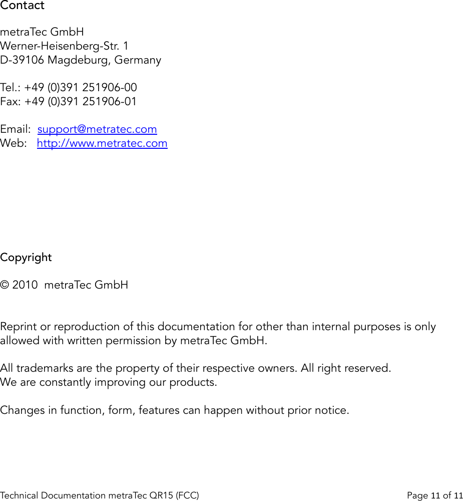 ContactmetraTec GmbHWerner-Heisenberg-Str. 1D-39106 Magdeburg, GermanyTel.: +49 (0)391 251906-00Fax: +49 (0)391 251906-01Email:  support@metratec.comWeb: http://www.metratec.comCopyright© 2010  metraTec GmbHReprint or reproduction of this documentation for other than internal purposes is only allowed with written permission by metraTec GmbH.All trademarks are the property of their respective owners. All right reserved.We are constantly improving our products. Changes in function, form, features can happen without prior notice.Technical Documentation metraTec QR15 (FCC)                                                                          Page 11 of 11