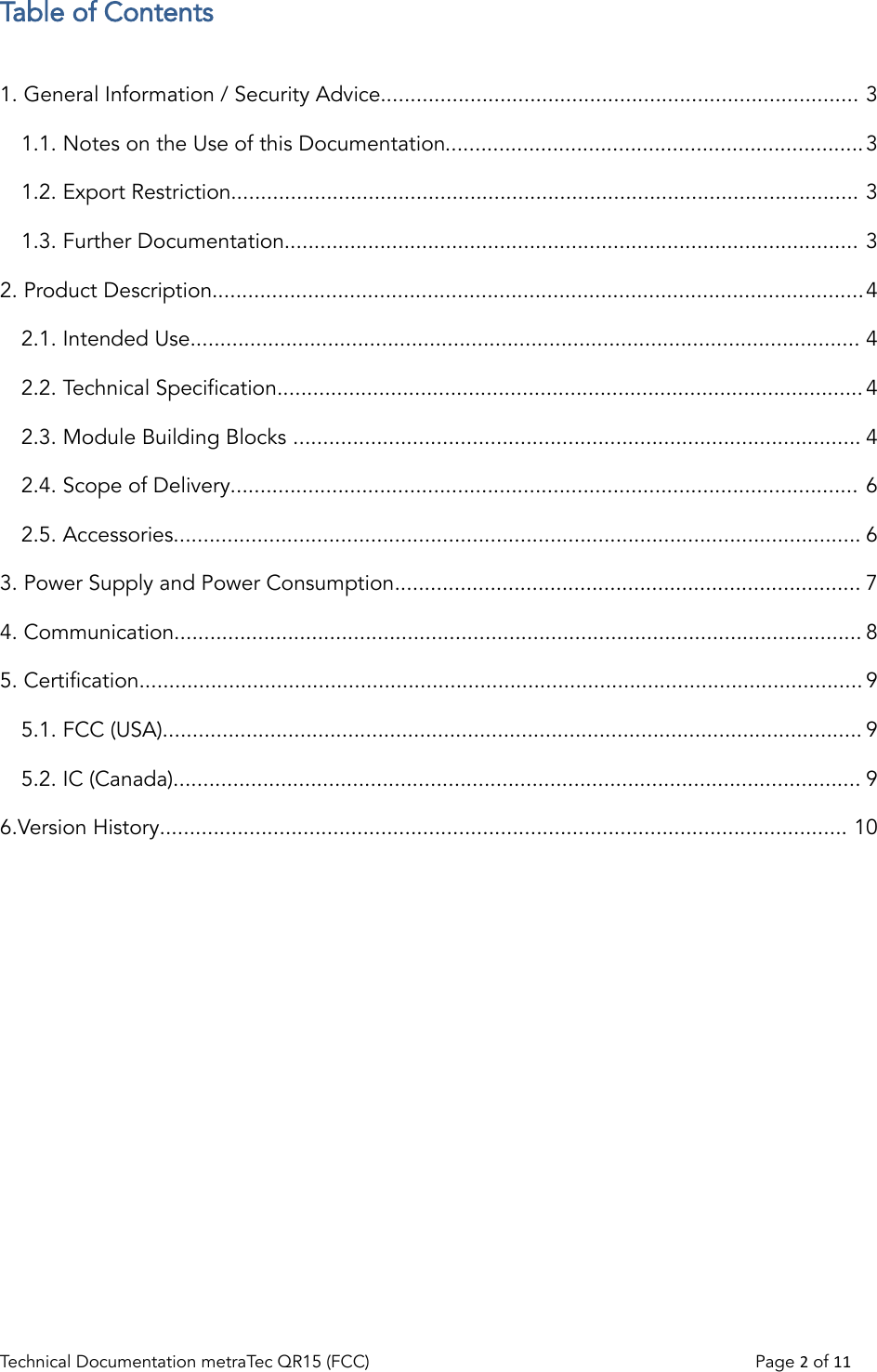 Table of Contents1. General Information / Security Advice................................................................................ 31.1. Notes on the Use of this Documentation......................................................................31.2. Export Restriction......................................................................................................... 31.3. Further Documentation................................................................................................ 32. Product Description.............................................................................................................42.1. Intended Use................................................................................................................ 42.2. Technical Specification..................................................................................................42.3. Module Building Blocks ............................................................................................... 42.4. Scope of Delivery......................................................................................................... 62.5. Accessories................................................................................................................... 63. Power Supply and Power Consumption.............................................................................. 74. Communication................................................................................................................... 85. Certification......................................................................................................................... 95.1. FCC (USA)..................................................................................................................... 95.2. IC (Canada)................................................................................................................... 96.Version History................................................................................................................... 10Technical Documentation metraTec QR15 (FCC)                                                                          Page 2 of 11