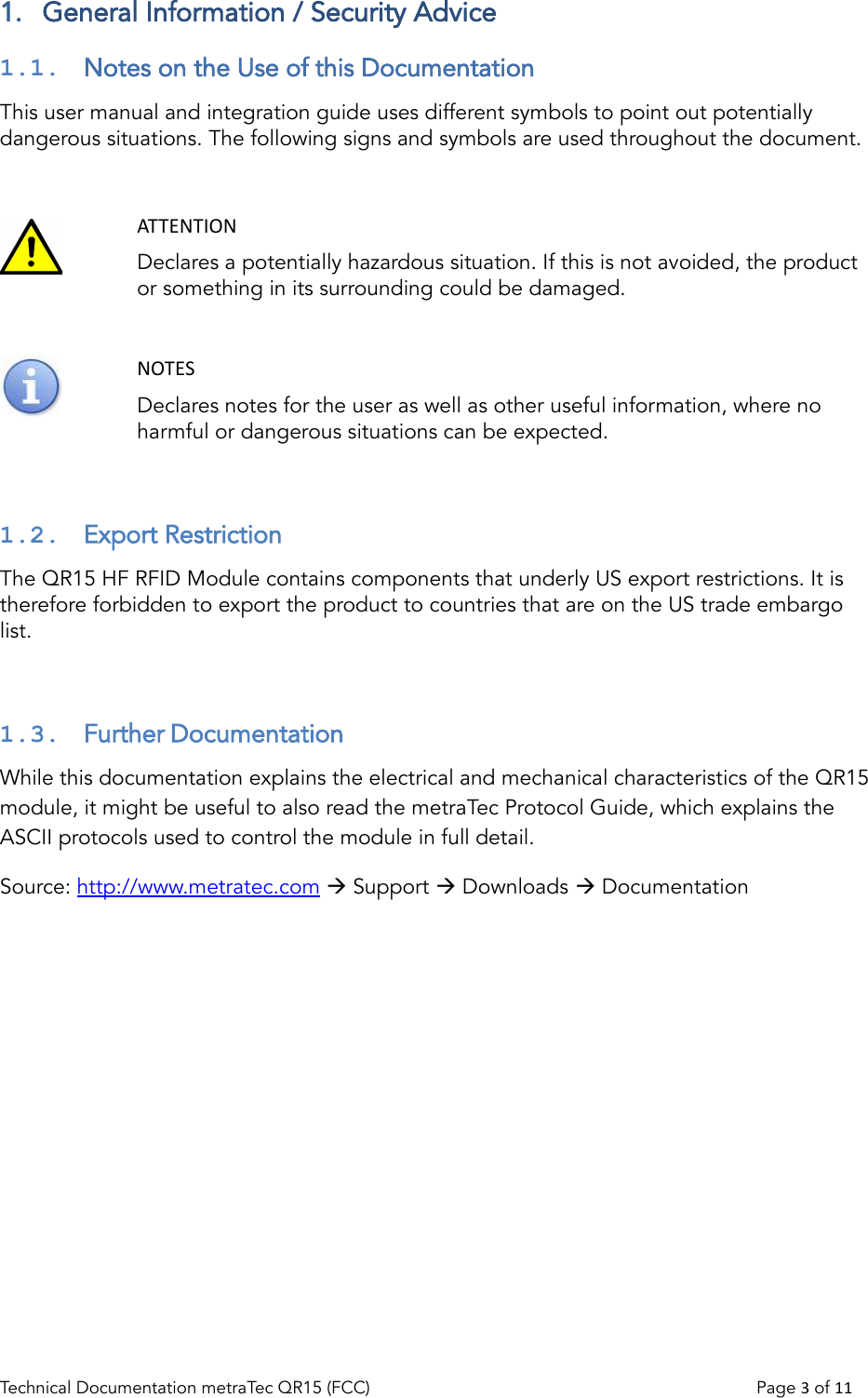 1.  General Information / Security Advice1.1.  Notes on the Use of this DocumentationThis user manual and integration guide uses different symbols to point out potentiallydangerous situations. The following signs and symbols are used throughout the document.ATTENTIONDeclares a potentially hazardous situation. If this is not avoided, the product or something in its surrounding could be damaged.NOTESDeclares notes for the user as well as other useful information, where no harmful or dangerous situations can be expected.1.2.  Export RestrictionThe QR15 HF RFID Module contains components that underly US export restrictions. It is therefore forbidden to export the product to countries that are on the US trade embargo list.1.3.  Further DocumentationWhile this documentation explains the electrical and mechanical characteristics of the QR15 module, it might be useful to also read the metraTec Protocol Guide, which explains the ASCII protocols used to control the module in full detail.Source: http://www.metratec.com  Support  Downloads  DocumentationTechnical Documentation metraTec QR15 (FCC)                                                                          Page 3 of 11