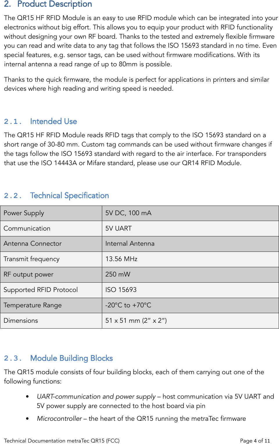 2.  Product DescriptionThe QR15 HF RFID Module is an easy to use RFID module which can be integrated into your electronics without big effort. This allows you to equip your product with RFID functionality without designing your own RF board. Thanks to the tested and extremely flexible firmware you can read and write data to any tag that follows the ISO 15693 standard in no time. Even special features, e.g. sensor tags, can be used without firmware modifications. With its internal antenna a read range of up to 80mm is possible.Thanks to the quick firmware, the module is perfect for applications in printers and similar devices where high reading and writing speed is needed.2.1.  Intended UseThe QR15 HF RFID Module reads RFID tags that comply to the ISO 15693 standard on a short range of 30-80 mm. Custom tag commands can be used without firmware changes if the tags follow the ISO 15693 standard with regard to the air interface. For transponders that use the ISO 14443A or Mifare standard, please use our QR14 RFID Module.2.2.  Technical SpecificationPower Supply 5V DC, 100 mA  Communication 5V UARTAntenna Connector Internal AntennaTransmit frequency 13.56 MHzRF output power 250 mWSupported RFID Protocol ISO 15693Temperature Range -20°C to +70°CDimensions 51 x 51 mm (2” x 2”)2.3.  Module Building Blocks The QR15 module consists of four building blocks, each of them carrying out one of the following functions:•UART-communication and power supply – host communication via 5V UART and 5V power supply are connected to the host board via pin •Microcontroller – the heart of the QR15 running the metraTec firmwareTechnical Documentation metraTec QR15 (FCC)                                                                          Page 4 of 11