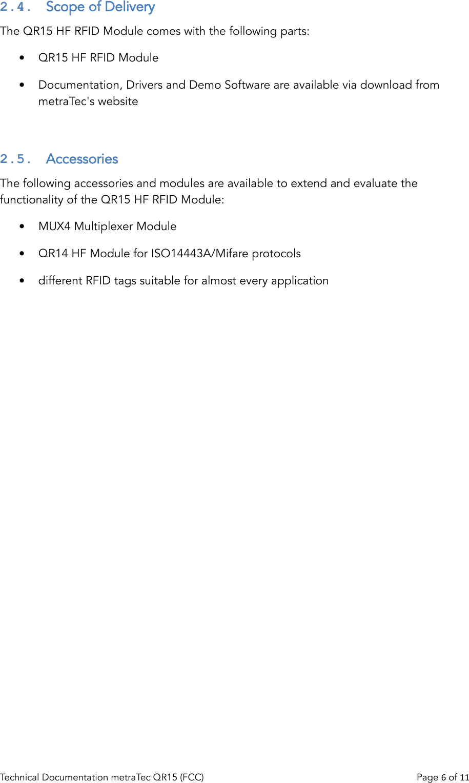 2.4.  Scope of DeliveryThe QR15 HF RFID Module comes with the following parts:•QR15 HF RFID Module•Documentation, Drivers and Demo Software are available via download from metraTec&apos;s website2.5.  AccessoriesThe following accessories and modules are available to extend and evaluate the functionality of the QR15 HF RFID Module:•MUX4 Multiplexer Module•QR14 HF Module for ISO14443A/Mifare protocols•different RFID tags suitable for almost every applicationTechnical Documentation metraTec QR15 (FCC)                                                                          Page 6 of 11