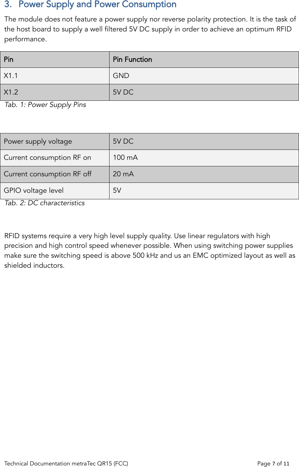 3.  Power Supply and Power ConsumptionThe module does not feature a power supply nor reverse polarity protection. It is the task of the host board to supply a well filtered 5V DC supply in order to achieve an optimum RFID performance.  Pin Pin FunctionX1.1 GNDX1.2 5V DCTab. 1: Power Supply PinsPower supply voltage 5V DCCurrent consumption RF on 100 mACurrent consumption RF off 20 mAGPIO voltage level 5VTab. 2: DC characteristicsRFID systems require a very high level supply quality. Use linear regulators with high precision and high control speed whenever possible. When using switching power supplies make sure the switching speed is above 500 kHz and us an EMC optimized layout as well as shielded inductors.Technical Documentation metraTec QR15 (FCC)                                                                          Page 7 of 11