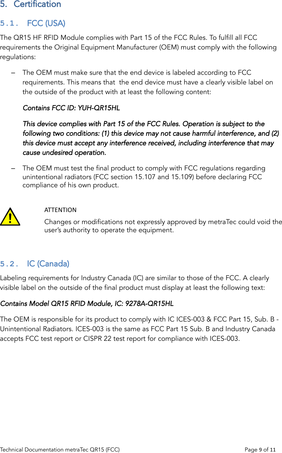 5.  Certification5.1.  FCC (USA)The QR15 HF RFID Module complies with Part 15 of the FCC Rules. To fulfill all FCC requirements the Original Equipment Manufacturer (OEM) must comply with the following regulations:–The OEM must make sure that the end device is labeled according to FCC requirements. This means that  the end device must have a clearly visible label on the outside of the product with at least the following content:Contains FCC ID: YUH-QR15HLThis device complies with Part 15 of the FCC Rules. Operation is subject to the following two conditions: (1) this device may not cause harmful interference, and (2) this device must accept any interference received, including interference that may cause undesired operation.–The OEM must test the final product to comply with FCC regulations regarding unintentional radiators (FCC section 15.107 and 15.109) before declaring FCC compliance of his own product.ATTENTIONChanges or modifications not expressly approved by metraTec could void the user’s authority to operate the equipment.5.2.  IC (Canada)Labeling requirements for Industry Canada (IC) are similar to those of the FCC. A clearly visible label on the outside of the final product must display at least the following text:Contains Model QR15 RFID Module, IC: 9278A-QR15HLThe OEM is responsible for its product to comply with IC ICES-003 &amp; FCC Part 15, Sub. B - Unintentional Radiators. ICES-003 is the same as FCC Part 15 Sub. B and Industry Canada accepts FCC test report or CISPR 22 test report for compliance with ICES-003.Technical Documentation metraTec QR15 (FCC)                                                                          Page 9 of 11