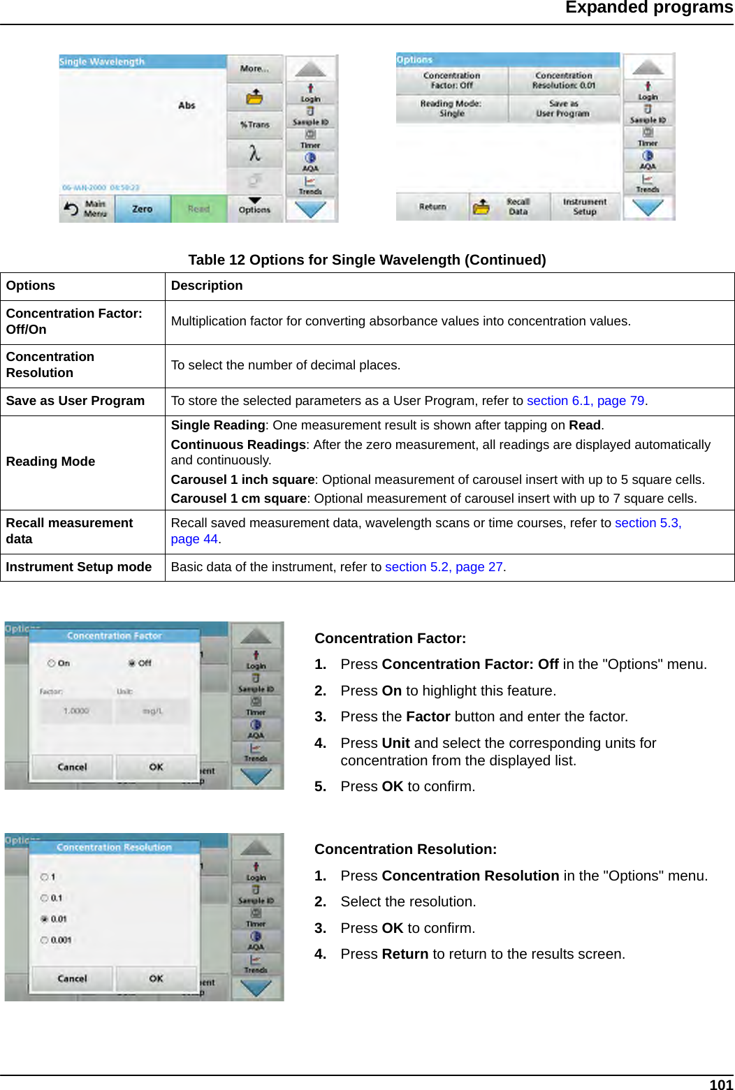 101Expanded programsConcentration Factor:1. Press Concentration Factor: Off in the &quot;Options&quot; menu. 2. Press On to highlight this feature.3. Press the Factor button and enter the factor. 4. Press Unit and select the corresponding units for concentration from the displayed list.5. Press OK to confirm.Concentration Resolution:1. Press Concentration Resolution in the &quot;Options&quot; menu.2. Select the resolution.3. Press OK to confirm.4. Press Return to return to the results screen.Concentration Factor: Off/On Multiplication factor for converting absorbance values into concentration values.Concentration Resolution To select the number of decimal places.Save as User Program To store the selected parameters as a User Program, refer to section 6.1, page 79.Reading ModeSingle Reading: One measurement result is shown after tapping on Read.Continuous Readings: After the zero measurement, all readings are displayed automatically and continuously.Carousel 1 inch square: Optional measurement of carousel insert with up to 5 square cells.Carousel 1 cm square: Optional measurement of carousel insert with up to 7 square cells.Recall measurement data Recall saved measurement data, wavelength scans or time courses, refer to section 5.3, page 44.Instrument Setup mode Basic data of the instrument, refer to section 5.2, page 27.Table 12 Options for Single Wavelength (Continued)Options Description