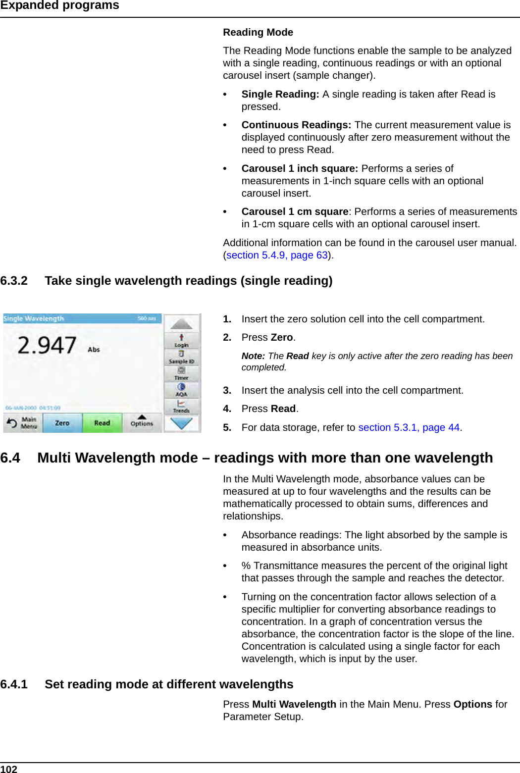 102Expanded programsReading ModeThe Reading Mode functions enable the sample to be analyzed with a single reading, continuous readings or with an optional carousel insert (sample changer). • Single Reading: A single reading is taken after Read is pressed.• Continuous Readings: The current measurement value is displayed continuously after zero measurement without the need to press Read.• Carousel 1 inch square: Performs a series of measurements in 1-inch square cells with an optional carousel insert. • Carousel 1 cm square: Performs a series of measurements in 1-cm square cells with an optional carousel insert. Additional information can be found in the carousel user manual. (section 5.4.9, page 63). 6.3.2 Take single wavelength readings (single reading)1. Insert the zero solution cell into the cell compartment.2. Press Zero.Note: The Read key is only active after the zero reading has been completed.3. Insert the analysis cell into the cell compartment.4. Press Read. 5. For data storage, refer to section 5.3.1, page 44.6.4 Multi Wavelength mode – readings with more than one wavelengthIn the Multi Wavelength mode, absorbance values can be measured at up to four wavelengths and the results can be mathematically processed to obtain sums, differences and relationships.•Absorbance readings: The light absorbed by the sample is measured in absorbance units.•% Transmittance measures the percent of the original light that passes through the sample and reaches the detector.•Turning on the concentration factor allows selection of a specific multiplier for converting absorbance readings to concentration. In a graph of concentration versus the absorbance, the concentration factor is the slope of the line. Concentration is calculated using a single factor for each wavelength, which is input by the user.6.4.1 Set reading mode at different wavelengths Press Multi Wavelength in the Main Menu. Press Options for Parameter Setup.