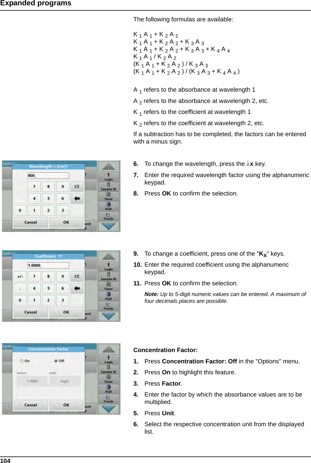 104Expanded programsThe following formulas are available:K 1 A 1 + K 2 A 2K 1 A 1 + K 2 A 2 + K 3 A 3K 1 A 1 + K 2 A 2 + K 3 A 3 + K 4 A 4K 1 A 1 / K 2 A 2(K 1 A 1 + K 2 A 2 ) / K 3 A 3(K 1 A 1 + K 2 A 2 ) / (K 3 A 3 + K 4 A 4 )A 1 refers to the absorbance at wavelength 1A 2 refers to the absorbance at wavelength 2, etc. K 1 refers to the coefficient at wavelength 1K 2 refers to the coefficient at wavelength 2, etc. If a subtraction has to be completed, the factors can be entered with a minus sign.6. To change the wavelength, press the x key. 7. Enter the required wavelength factor using the alphanumeric keypad.8. Press OK to confirm the selection.9. To change a coefficient, press one of the &quot;KX&quot; keys. 10. Enter the required coefficient using the alphanumeric keypad.11. Press OK to confirm the selection.Note: Up to 5-digit numeric values can be entered. A maximum of four decimals places are possible.Concentration Factor:1. Press Concentration Factor: Off in the &quot;Options&quot; menu. 2. Press On to highlight this feature.3. Press Factor.4. Enter the factor by which the absorbance values are to be multiplied. 5. Press Unit. 6. Select the respective concentration unit from the displayed list.