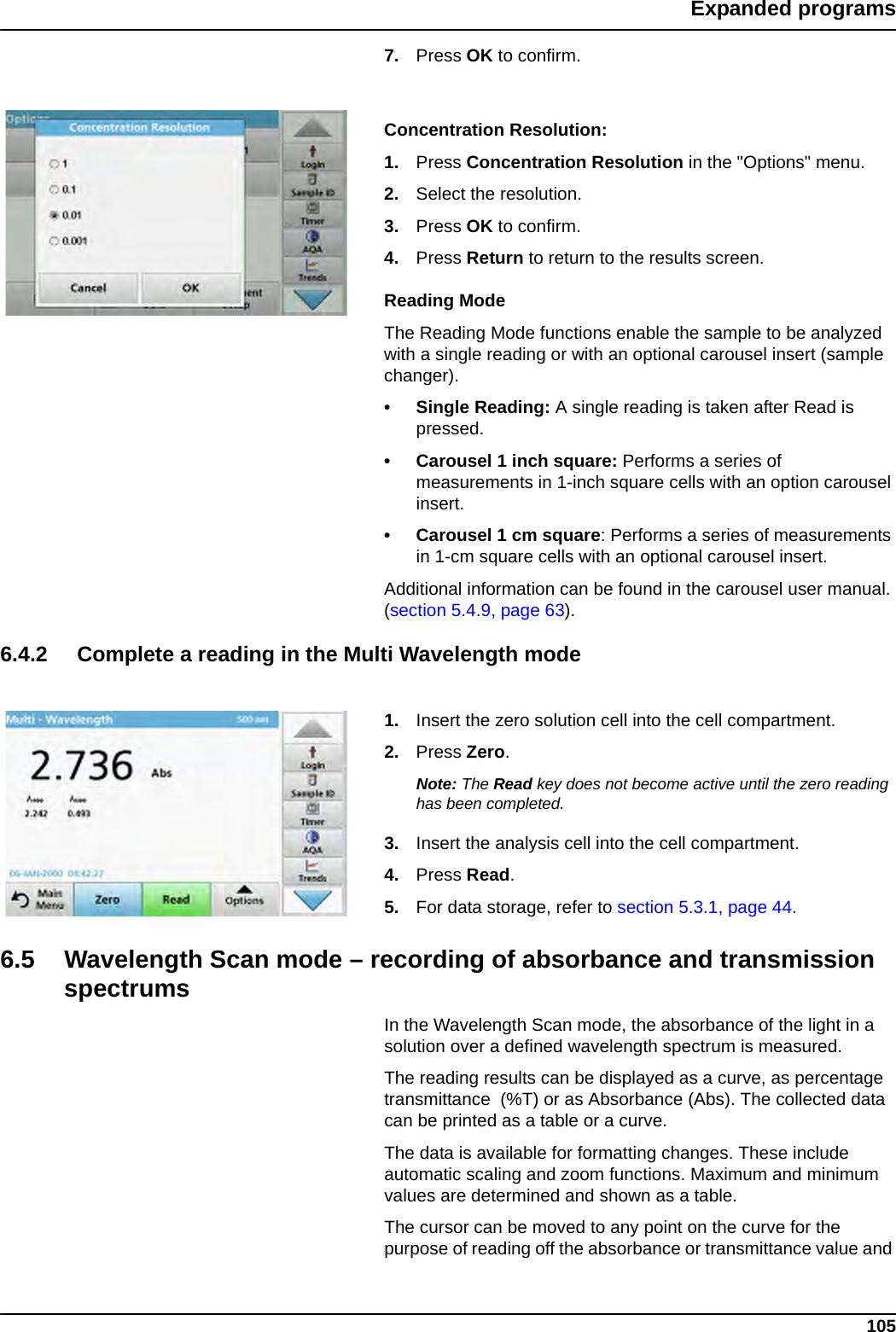 105Expanded programs7. Press OK to confirm.Concentration Resolution:1. Press Concentration Resolution in the &quot;Options&quot; menu.2. Select the resolution.3. Press OK to confirm.4. Press Return to return to the results screen.Reading ModeThe Reading Mode functions enable the sample to be analyzed with a single reading or with an optional carousel insert (sample changer). • Single Reading: A single reading is taken after Read is pressed.• Carousel 1 inch square: Performs a series of measurements in 1-inch square cells with an option carousel insert. • Carousel 1 cm square: Performs a series of measurements in 1-cm square cells with an optional carousel insert. Additional information can be found in the carousel user manual. (section 5.4.9, page 63). 6.4.2 Complete a reading in the Multi Wavelength mode1. Insert the zero solution cell into the cell compartment.2. Press Zero. Note: The Read key does not become active until the zero reading has been completed.3. Insert the analysis cell into the cell compartment. 4. Press Read. 5. For data storage, refer to section 5.3.1, page 44.6.5 Wavelength Scan mode – recording of absorbance and transmission spectrumsIn the Wavelength Scan mode, the absorbance of the light in a solution over a defined wavelength spectrum is measured. The reading results can be displayed as a curve, as percentage transmittance  (%T) or as Absorbance (Abs). The collected data can be printed as a table or a curve.The data is available for formatting changes. These include automatic scaling and zoom functions. Maximum and minimum values are determined and shown as a table.The cursor can be moved to any point on the curve for the purpose of reading off the absorbance or transmittance value and 