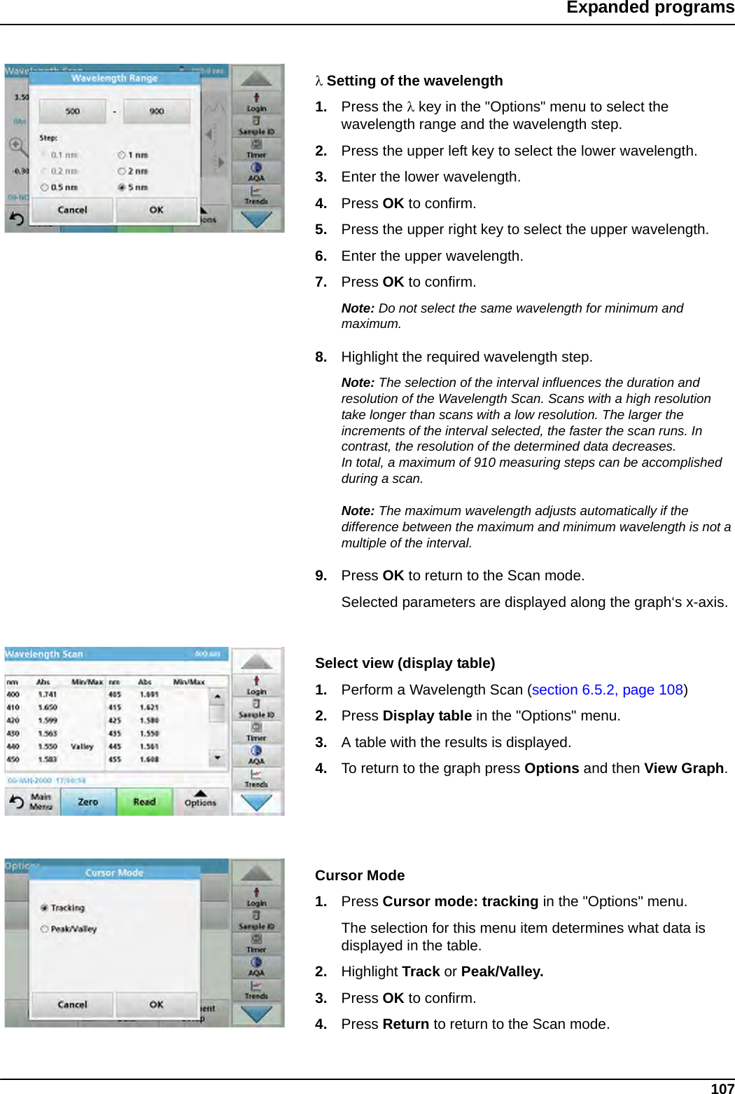 107Expanded programsSetting of the wavelength1. Press the key in the &quot;Options&quot; menu to select the wavelength range and the wavelength step.2. Press the upper left key to select the lower wavelength. 3. Enter the lower wavelength.4. Press OK to confirm.5. Press the upper right key to select the upper wavelength. 6. Enter the upper wavelength.7. Press OK to confirm.Note: Do not select the same wavelength for minimum and maximum.8. Highlight the required wavelength step. Note: The selection of the interval influences the duration and resolution of the Wavelength Scan. Scans with a high resolution take longer than scans with a low resolution. The larger the increments of the interval selected, the faster the scan runs. In contrast, the resolution of the determined data decreases. In total, a maximum of 910 measuring steps can be accomplished during a scan.Note: The maximum wavelength adjusts automatically if the difference between the maximum and minimum wavelength is not a multiple of the interval.9. Press OK to return to the Scan mode.  Selected parameters are displayed along the graph‘s x-axis.Select view (display table)1. Perform a Wavelength Scan (section 6.5.2, page 108)2. Press Display table in the &quot;Options&quot; menu.3. A table with the results is displayed.4. To return to the graph press Options and then View Graph.Cursor Mode1. Press Cursor mode: tracking in the &quot;Options&quot; menu.The selection for this menu item determines what data is displayed in the table. 2. Highlight Track or Peak/Valley.3. Press OK to confirm.4. Press Return to return to the Scan mode.