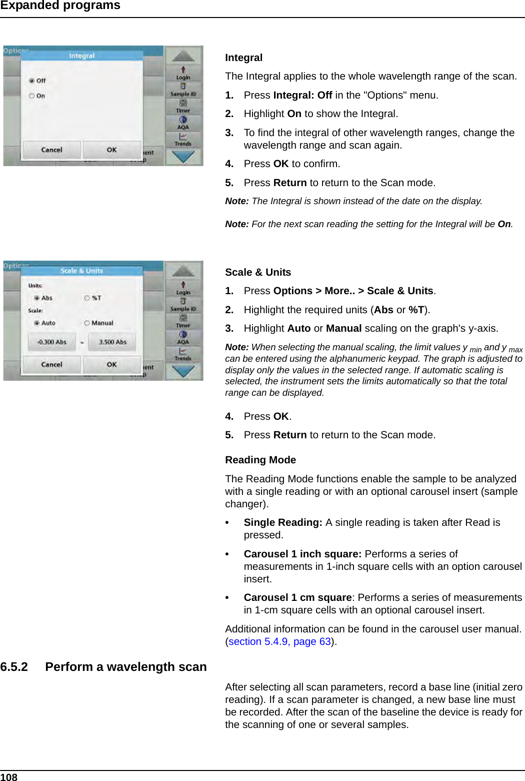 108Expanded programsIntegralThe Integral applies to the whole wavelength range of the scan.1. Press Integral: Off in the &quot;Options&quot; menu.2. Highlight On to show the Integral.  3. To find the integral of other wavelength ranges, change the wavelength range and scan again.4. Press OK to confirm.5. Press Return to return to the Scan mode.Note: The Integral is shown instead of the date on the display.Note: For the next scan reading the setting for the Integral will be On.Scale &amp; Units1. Press Options &gt; More.. &gt; Scale &amp; Units.2. Highlight the required units (Abs or %T).3. Highlight Auto or Manual scaling on the graph&apos;s y-axis. Note: When selecting the manual scaling, the limit values y min and y max can be entered using the alphanumeric keypad. The graph is adjusted to display only the values in the selected range. If automatic scaling is selected, the instrument sets the limits automatically so that the total range can be displayed.4. Press OK.5. Press Return to return to the Scan mode.Reading ModeThe Reading Mode functions enable the sample to be analyzed with a single reading or with an optional carousel insert (sample changer). • Single Reading: A single reading is taken after Read is pressed.• Carousel 1 inch square: Performs a series of measurements in 1-inch square cells with an option carousel insert. • Carousel 1 cm square: Performs a series of measurements in 1-cm square cells with an optional carousel insert. Additional information can be found in the carousel user manual. (section 5.4.9, page 63). 6.5.2 Perform a wavelength scanAfter selecting all scan parameters, record a base line (initial zero reading). If a scan parameter is changed, a new base line must be recorded. After the scan of the baseline the device is ready for the scanning of one or several samples.