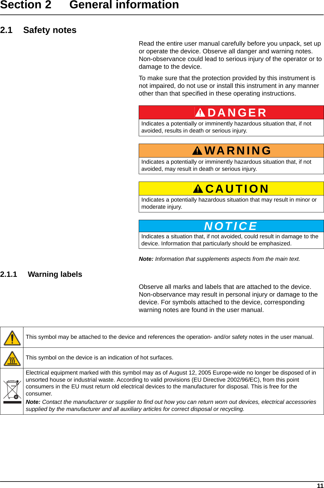 11Section 2 General information2.1 Safety notesRead the entire user manual carefully before you unpack, set up or operate the device. Observe all danger and warning notes. Non-observance could lead to serious injury of the operator or to damage to the device. To make sure that the protection provided by this instrument is not impaired, do not use or install this instrument in any manner other than that specified in these operating instructions.    Note: Information that supplements aspects from the main text.2.1.1 Warning labelsObserve all marks and labels that are attached to the device. Non-observance may result in personal injury or damage to the device. For symbols attached to the device, corresponding warning notes are found in the user manual. DANGERIndicates a potentially or imminently hazardous situation that, if not avoided, results in death or serious injury.WARNINGIndicates a potentially or imminently hazardous situation that, if not avoided, may result in death or serious injury.CAUTIONIndicates a potentially hazardous situation that may result in minor or moderate injury.NOTICEIndicates a situation that, if not avoided, could result in damage to the device. Information that particularly should be emphasized. This symbol may be attached to the device and references the operation- and/or safety notes in the user manual.This symbol on the device is an indication of hot surfaces.Electrical equipment marked with this symbol may as of August 12, 2005 Europe-wide no longer be disposed of in unsorted house or industrial waste. According to valid provisions (EU Directive 2002/96/EC), from this point consumers in the EU must return old electrical devices to the manufacturer for disposal. This is free for the consumer. Note: Contact the manufacturer or supplier to find out how you can return worn out devices, electrical accessories supplied by the manufacturer and all auxiliary articles for correct disposal or recycling.