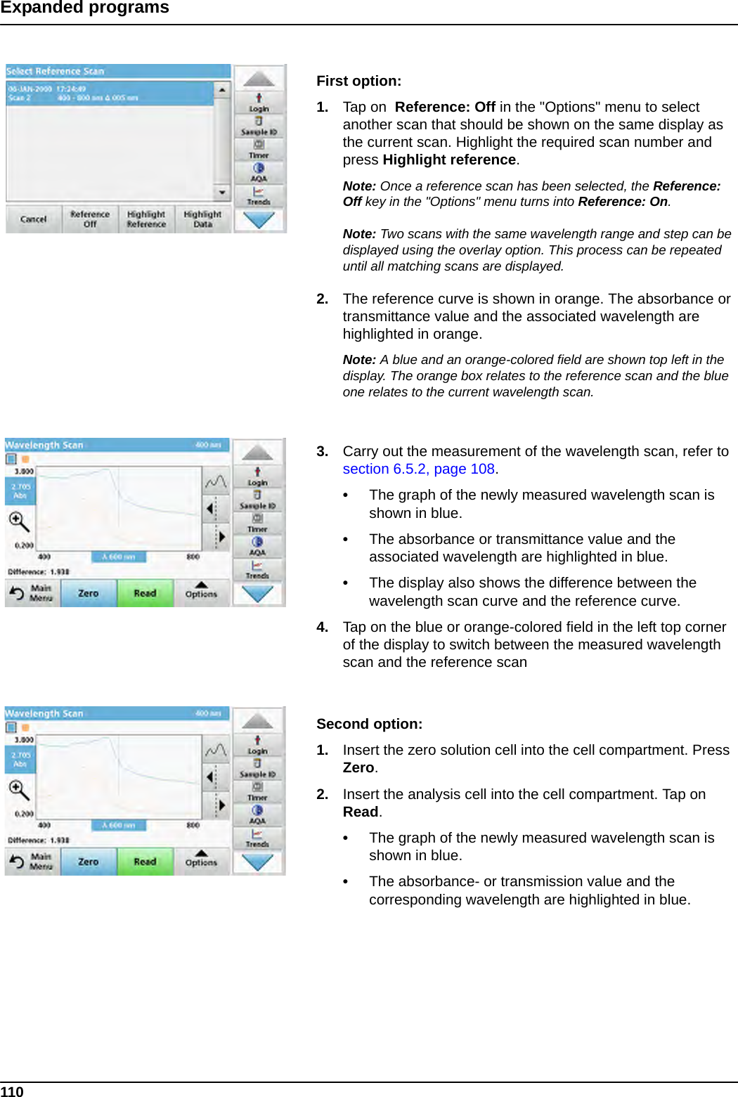 110Expanded programsFirst option:1. Tap on  Reference: Off in the &quot;Options&quot; menu to select another scan that should be shown on the same display as the current scan. Highlight the required scan number and press Highlight reference.Note: Once a reference scan has been selected, the Reference: Off key in the &quot;Options&quot; menu turns into Reference: On.Note: Two scans with the same wavelength range and step can be displayed using the overlay option. This process can be repeated until all matching scans are displayed.2. The reference curve is shown in orange. The absorbance or transmittance value and the associated wavelength are highlighted in orange.Note: A blue and an orange-colored field are shown top left in the display. The orange box relates to the reference scan and the blue one relates to the current wavelength scan. 3. Carry out the measurement of the wavelength scan, refer to section 6.5.2, page 108.•The graph of the newly measured wavelength scan is shown in blue.•The absorbance or transmittance value and the associated wavelength are highlighted in blue.•The display also shows the difference between the wavelength scan curve and the reference curve.4. Tap on the blue or orange-colored field in the left top corner of the display to switch between the measured wavelength scan and the reference scanSecond option:1. Insert the zero solution cell into the cell compartment. Press Zero.2. Insert the analysis cell into the cell compartment. Tap on Read.•The graph of the newly measured wavelength scan is shown in blue.•The absorbance- or transmission value and the corresponding wavelength are highlighted in blue.