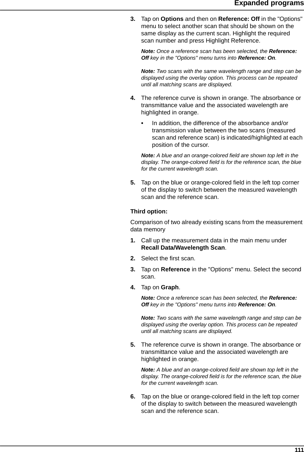 111Expanded programs3. Tap on Options and then on Reference: Off in the &quot;Options&quot; menu to select another scan that should be shown on the same display as the current scan. Highlight the required scan number and press Highlight Reference.Note: Once a reference scan has been selected, the Reference: Off key in the &quot;Options&quot; menu turns into Reference: On.Note: Two scans with the same wavelength range and step can be displayed using the overlay option. This process can be repeated until all matching scans are displayed.4. The reference curve is shown in orange. The absorbance or transmittance value and the associated wavelength are highlighted in orange.•In addition, the difference of the absorbance and/or transmission value between the two scans (measured scan and reference scan) is indicated/highlighted at each position of the cursor.Note: A blue and an orange-colored field are shown top left in the display. The orange-colored field is for the reference scan, the blue for the current wavelength scan. 5. Tap on the blue or orange-colored field in the left top corner of the display to switch between the measured wavelength scan and the reference scan.Third option:Comparison of two already existing scans from the measurement data memory1. Call up the measurement data in the main menu under Recall Data/Wavelength Scan.2. Select the first scan.3. Tap on Reference in the &quot;Options&quot; menu. Select the second scan.4. Tap on Graph.Note: Once a reference scan has been selected, the Reference: Off key in the &quot;Options&quot; menu turns into Reference: On.Note: Two scans with the same wavelength range and step can be displayed using the overlay option. This process can be repeated until all matching scans are displayed.5. The reference curve is shown in orange. The absorbance or transmittance value and the associated wavelength are highlighted in orange.Note: A blue and an orange-colored field are shown top left in the display. The orange-colored field is for the reference scan, the blue for the current wavelength scan. 6. Tap on the blue or orange-colored field in the left top corner of the display to switch between the measured wavelength scan and the reference scan.