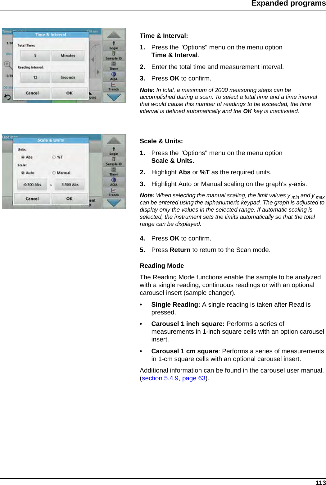 113Expanded programsTime &amp; Interval:1. Press the &quot;Options&quot; menu on the menu option Time &amp; Interval.2. Enter the total time and measurement interval.3. Press OK to confirm.Note: In total, a maximum of 2000 measuring steps can be accomplished during a scan. To select a total time and a time interval that would cause this number of readings to be exceeded, the time interval is defined automatically and the OK key is inactivated.Scale &amp; Units:1. Press the &quot;Options&quot; menu on the menu option Scale &amp; Units.2. Highlight Abs or %T as the required units.3. Highlight Auto or Manual scaling on the graph&apos;s y-axis. Note: When selecting the manual scaling, the limit values y min and y max can be entered using the alphanumeric keypad. The graph is adjusted to display only the values in the selected range. If automatic scaling is selected, the instrument sets the limits automatically so that the total range can be displayed.4. Press OK to confirm.5. Press Return to return to the Scan mode.Reading ModeThe Reading Mode functions enable the sample to be analyzed with a single reading, continuous readings or with an optional carousel insert (sample changer). • Single Reading: A single reading is taken after Read is pressed.• Carousel 1 inch square: Performs a series of measurements in 1-inch square cells with an option carousel insert. • Carousel 1 cm square: Performs a series of measurements in 1-cm square cells with an optional carousel insert. Additional information can be found in the carousel user manual. (section 5.4.9, page 63). 