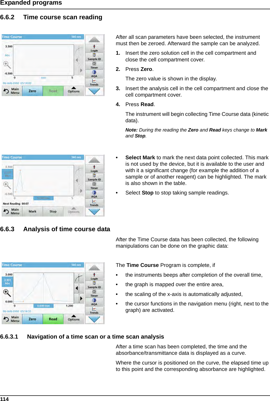 114Expanded programs6.6.2 Time course scan readingAfter all scan parameters have been selected, the instrument must then be zeroed. Afterward the sample can be analyzed.1. Insert the zero solution cell in the cell compartment and close the cell compartment cover. 2. Press Zero. The zero value is shown in the display.3. Insert the analysis cell in the cell compartment and close the cell compartment cover. 4. Press Read.  The instrument will begin collecting Time Course data (kinetic data).Note: During the reading the Zero and Read keys change to Mark and Stop.• Select Mark to mark the next data point collected. This mark is not used by the device, but it is available to the user and with it a significant change (for example the addition of a sample or of another reagent) can be highlighted. The mark is also shown in the table.•Select Stop to stop taking sample readings.6.6.3 Analysis of time course dataAfter the Time Course data has been collected, the following manipulations can be done on the graphic data:The Time Course Program is complete, if •the instruments beeps after completion of the overall time,•the graph is mapped over the entire area,•the scaling of the x-axis is automatically adjusted,•the cursor functions in the navigation menu (right, next to the graph) are activated.6.6.3.1 Navigation of a time scan or a time scan analysisAfter a time scan has been completed, the time and the absorbance/transmittance data is displayed as a curve.Where the cursor is positioned on the curve, the elapsed time up to this point and the corresponding absorbance are highlighted.