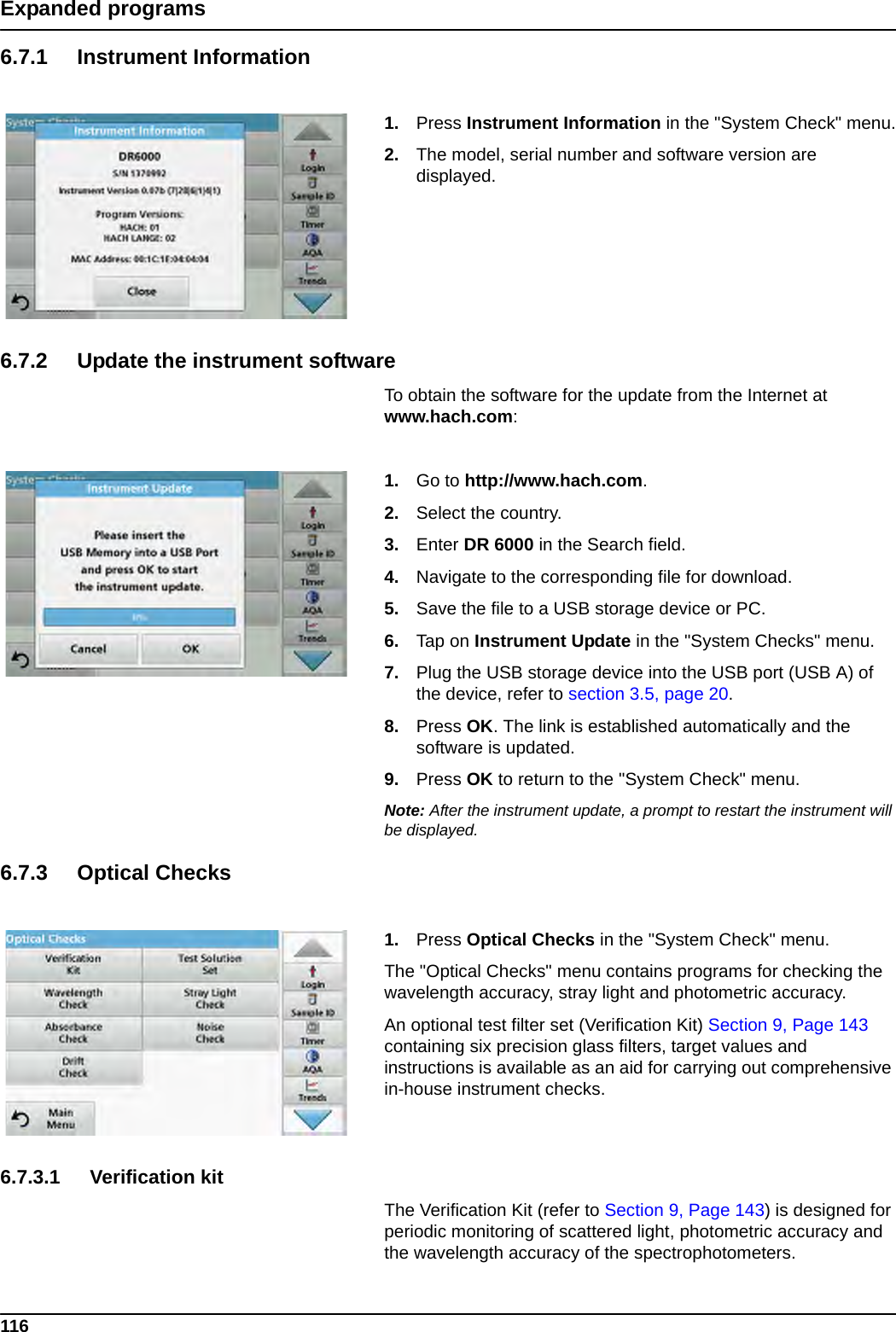 116Expanded programs6.7.1 Instrument Information1. Press Instrument Information in the &quot;System Check&quot; menu.2. The model, serial number and software version are displayed.6.7.2 Update the instrument softwareTo obtain the software for the update from the Internet at www.hach.com:1. Go to http://www.hach.com.2. Select the country.3. Enter DR 6000 in the Search field.4. Navigate to the corresponding file for download. 5. Save the file to a USB storage device or PC. 6. Tap on Instrument Update in the &quot;System Checks&quot; menu.7. Plug the USB storage device into the USB port (USB A) of the device, refer to section 3.5, page 20.8. Press OK. The link is established automatically and the software is updated.9. Press OK to return to the &quot;System Check&quot; menu.Note: After the instrument update, a prompt to restart the instrument will be displayed.6.7.3 Optical Checks1. Press Optical Checks in the &quot;System Check&quot; menu.The &quot;Optical Checks&quot; menu contains programs for checking the wavelength accuracy, stray light and photometric accuracy. An optional test filter set (Verification Kit) Section 9, Page 143 containing six precision glass filters, target values and instructions is available as an aid for carrying out comprehensive in-house instrument checks.6.7.3.1 Verification kitThe Verification Kit (refer to Section 9, Page 143) is designed for periodic monitoring of scattered light, photometric accuracy and the wavelength accuracy of the spectrophotometers. 