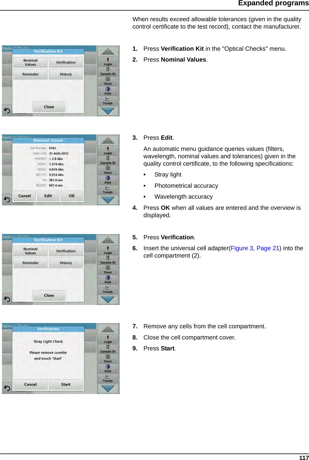 117Expanded programsWhen results exceed allowable tolerances (given in the quality control certificate to the test record), contact the manufacturer.1. Press Verification Kit in the &quot;Optical Checks&quot; menu.2. Press Nominal Values.3. Press Edit.An automatic menu guidance queries values (filters, wavelength, nominal values and tolerances) given in the quality control certificate, to the following specifications:•Stray light•Photometrical accuracy•Wavelength accuracy4. Press OK when all values are entered and the overview is displayed.5. Press Verification.6. Insert the universal cell adapter(Figure 3, Page 21) into the cell compartment (2).7. Remove any cells from the cell compartment.8. Close the cell compartment cover.9. Press Start.