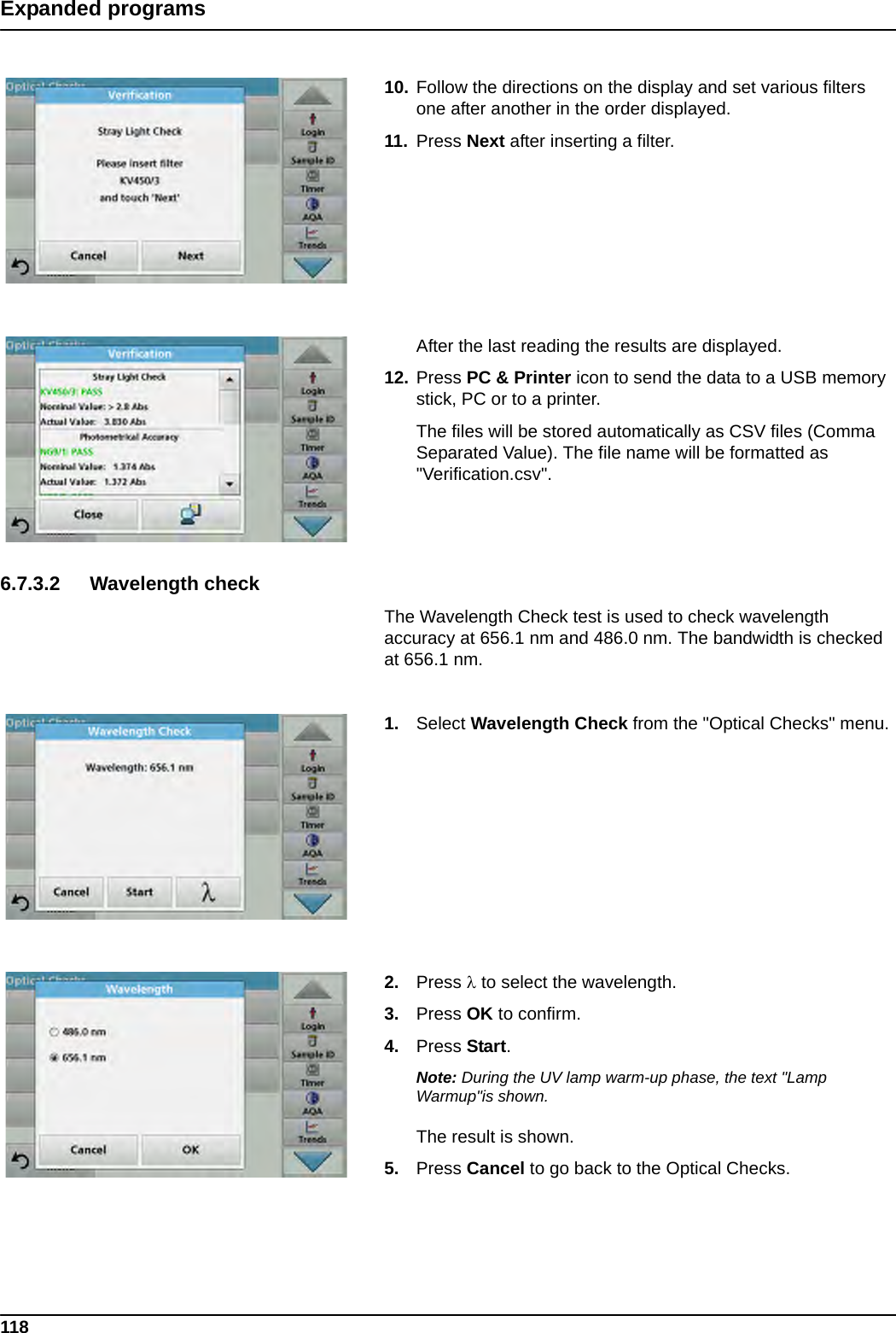 118Expanded programs10. Follow the directions on the display and set various filters one after another in the order displayed. 11. Press Next after inserting a filter.After the last reading the results are displayed.12. Press PC &amp; Printer icon to send the data to a USB memory stick, PC or to a printer.The files will be stored automatically as CSV files (Comma Separated Value). The file name will be formatted as &quot;Verification.csv&quot;.6.7.3.2 Wavelength checkThe Wavelength Check test is used to check wavelength accuracy at 656.1 nm and 486.0 nm. The bandwidth is checked at 656.1 nm.1. Select Wavelength Check from the &quot;Optical Checks&quot; menu.2. Press  to select the wavelength.3. Press OK to confirm.4. Press Start.Note: During the UV lamp warm-up phase, the text &quot;Lamp Warmup&quot;is shown.The result is shown.5. Press Cancel to go back to the Optical Checks.