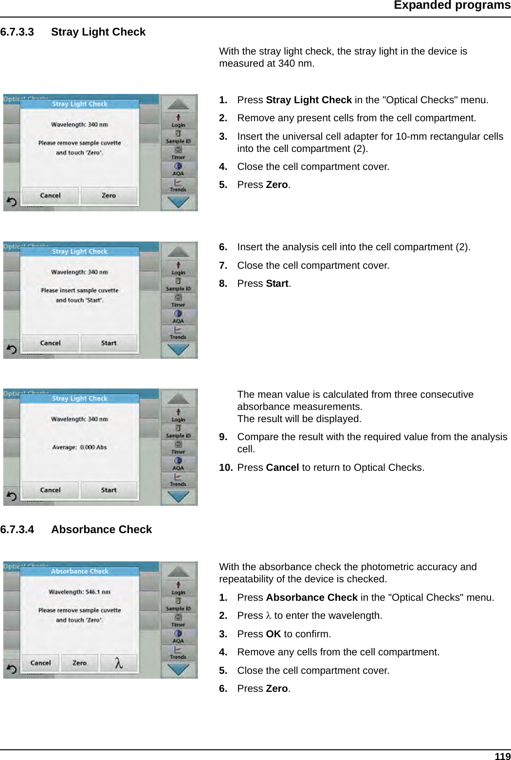 119Expanded programs6.7.3.3 Stray Light CheckWith the stray light check, the stray light in the device is measured at 340 nm.1. Press Stray Light Check in the &quot;Optical Checks&quot; menu.2. Remove any present cells from the cell compartment.3. Insert the universal cell adapter for 10-mm rectangular cells into the cell compartment (2). 4. Close the cell compartment cover.5. Press Zero.6. Insert the analysis cell into the cell compartment (2).7. Close the cell compartment cover.8. Press Start.The mean value is calculated from three consecutive absorbance measurements. The result will be displayed.9. Compare the result with the required value from the analysis cell.10. Press Cancel to return to Optical Checks.6.7.3.4 Absorbance CheckWith the absorbance check the photometric accuracy and repeatability of the device is checked.1. Press Absorbance Check in the &quot;Optical Checks&quot; menu.2. Press  to enter the wavelength.3. Press OK to confirm.4. Remove any cells from the cell compartment.5. Close the cell compartment cover.6. Press Zero.