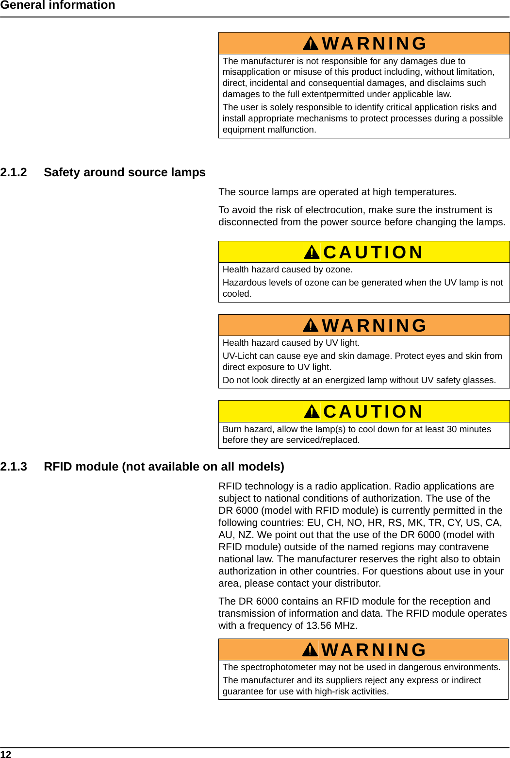 12General information2.1.2 Safety around source lampsThe source lamps are operated at high temperatures.To avoid the risk of electrocution, make sure the instrument is disconnected from the power source before changing the lamps.   2.1.3 RFID module (not available on all models)RFID technology is a radio application. Radio applications are subject to national conditions of authorization. The use of the DR 6000 (model with RFID module) is currently permitted in the following countries: EU, CH, NO, HR, RS, MK, TR, CY, US, CA, AU, NZ. We point out that the use of the DR 6000 (model with RFID module) outside of the named regions may contravene national law. The manufacturer reserves the right also to obtain authorization in other countries. For questions about use in your area, please contact your distributor.The DR 6000 contains an RFID module for the reception and transmission of information and data. The RFID module operates with a frequency of 13.56 MHz.WARNINGThe manufacturer is not responsible for any damages due to misapplication or misuse of this product including, without limitation, direct, incidental and consequential damages, and disclaims such damages to the full extentpermitted under applicable law. The user is solely responsible to identify critical application risks and install appropriate mechanisms to protect processes during a possible equipment malfunction.CAUTIONHealth hazard caused by ozone.Hazardous levels of ozone can be generated when the UV lamp is not cooled.WARNINGHealth hazard caused by UV light. UV-Licht can cause eye and skin damage. Protect eyes and skin from direct exposure to UV light.Do not look directly at an energized lamp without UV safety glasses.CAUTIONBurn hazard, allow the lamp(s) to cool down for at least 30 minutes before they are serviced/replaced.WARNINGThe spectrophotometer may not be used in dangerous environments.The manufacturer and its suppliers reject any express or indirect guarantee for use with high-risk activities.