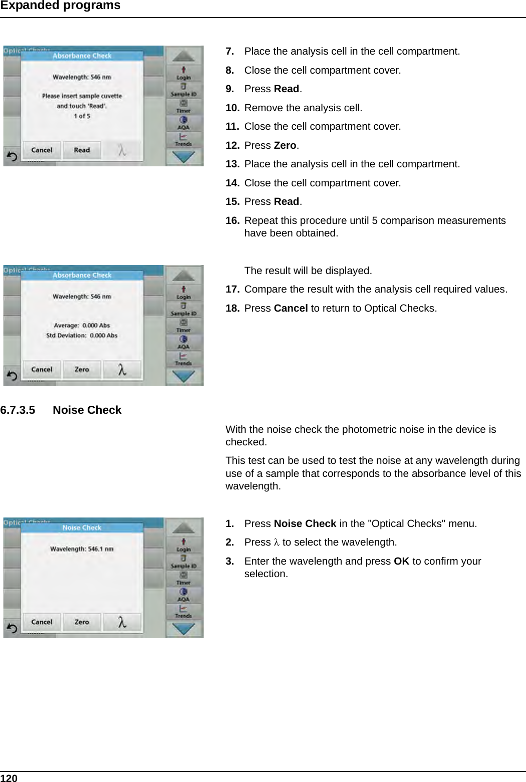 120Expanded programs7. Place the analysis cell in the cell compartment.8. Close the cell compartment cover.9. Press Read.  10. Remove the analysis cell.11. Close the cell compartment cover.12. Press Zero.13. Place the analysis cell in the cell compartment.14. Close the cell compartment cover.15. Press Read.  16. Repeat this procedure until 5 comparison measurements have been obtained.The result will be displayed.17. Compare the result with the analysis cell required values.18. Press Cancel to return to Optical Checks.6.7.3.5 Noise CheckWith the noise check the photometric noise in the device is checked.This test can be used to test the noise at any wavelength during use of a sample that corresponds to the absorbance level of this wavelength.1. Press Noise Check in the &quot;Optical Checks&quot; menu.2. Press  to select the wavelength.3. Enter the wavelength and press OK to confirm your selection.