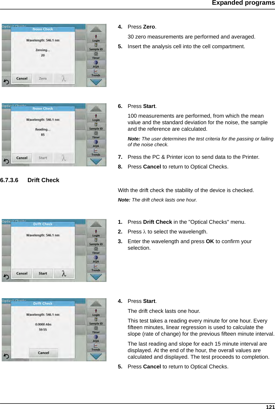 121Expanded programs4. Press Zero.30 zero measurements are performed and averaged.5. Insert the analysis cell into the cell compartment.6. Press Start.100 measurements are performed, from which the mean value and the standard deviation for the noise, the sample and the reference are calculated.Note: The user determines the test criteria for the passing or failing of the noise check.7. Press the PC &amp; Printer icon to send data to the Printer.8. Press Cancel to return to Optical Checks.6.7.3.6 Drift CheckWith the drift check the stability of the device is checked.Note: The drift check lasts one hour.1. Press Drift Check in the &quot;Optical Checks&quot; menu.2. Press  to select the wavelength.3. Enter the wavelength and press OK to confirm your selection. 4. Press Start.The drift check lasts one hour.This test takes a reading every minute for one hour. Every fifteen minutes, linear regression is used to calculate the slope (rate of change) for the previous fifteen minute interval.The last reading and slope for each 15 minute interval are displayed. At the end of the hour, the overall values are calculated and displayed. The test proceeds to completion.5. Press Cancel to return to Optical Checks.