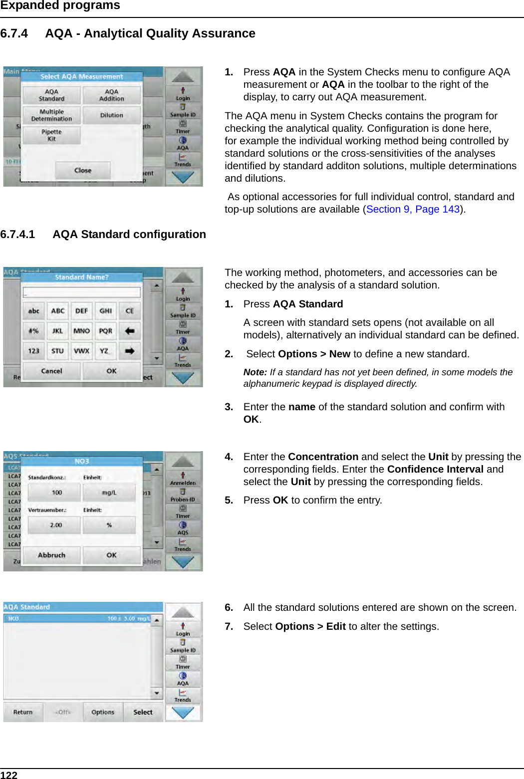 122Expanded programs6.7.4 AQA - Analytical Quality Assurance1. Press AQA in the System Checks menu to configure AQA measurement or AQA in the toolbar to the right of the display, to carry out AQA measurement.The AQA menu in System Checks contains the program for checking the analytical quality. Configuration is done here, for example the individual working method being controlled by standard solutions or the cross-sensitivities of the analyses identified by standard additon solutions, multiple determinations and dilutions. As optional accessories for full individual control, standard and top-up solutions are available (Section 9, Page 143). 6.7.4.1 AQA Standard configurationThe working method, photometers, and accessories can be checked by the analysis of a standard solution.1. Press AQA StandardA screen with standard sets opens (not available on all models), alternatively an individual standard can be defined.2.  Select Options &gt; New to define a new standard. Note: If a standard has not yet been defined, in some models the alphanumeric keypad is displayed directly.3. Enter the name of the standard solution and confirm with OK.4. Enter the Concentration and select the Unit by pressing the corresponding fields. Enter the Confidence Interval and select the Unit by pressing the corresponding fields. 5. Press OK to confirm the entry.6. All the standard solutions entered are shown on the screen.7. Select Options &gt; Edit to alter the settings.