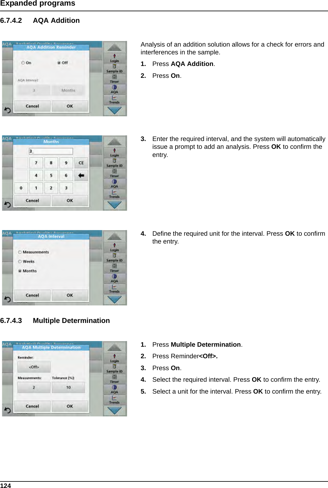 124Expanded programs6.7.4.2 AQA AdditionAnalysis of an addition solution allows for a check for errors and interferences in the sample.1. Press AQA Addition.2. Press On.3. Enter the required interval, and the system will automatically issue a prompt to add an analysis. Press OK to confirm the entry.4. Define the required unit for the interval. Press OK to confirm the entry.6.7.4.3 Multiple Determination1. Press Multiple Determination.2. Press Reminder&lt;Off&gt;.3. Press On.4. Select the required interval. Press OK to confirm the entry.5. Select a unit for the interval. Press OK to confirm the entry.