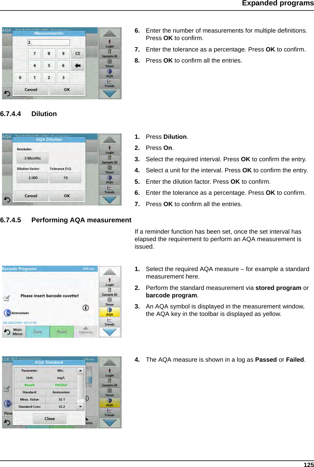 125Expanded programs6. Enter the number of measurements for multiple definitions. Press OK to confirm.7. Enter the tolerance as a percentage. Press OK to confirm.8. Press OK to confirm all the entries.6.7.4.4 Dilution1. Press Dilution.2. Press On.3. Select the required interval. Press OK to confirm the entry.4. Select a unit for the interval. Press OK to confirm the entry.5. Enter the dilution factor. Press OK to confirm.6. Enter the tolerance as a percentage. Press OK to confirm.7. Press OK to confirm all the entries.6.7.4.5 Performing AQA measurementIf a reminder function has been set, once the set interval has elapsed the requirement to perform an AQA measurement is issued.1. Select the required AQA measure – for example a standard measurement here.2. Perform the standard measurement via stored program or barcode program.3. An AQA symbol is displayed in the measurement window, the AQA key in the toolbar is displayed as yellow.4. The AQA measure is shown in a log as Passed or Failed.