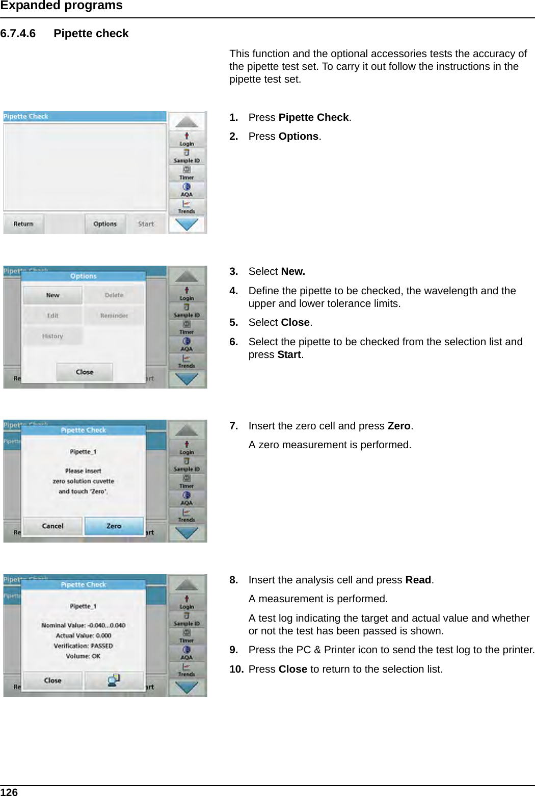 126Expanded programs6.7.4.6 Pipette checkThis function and the optional accessories tests the accuracy of the pipette test set. To carry it out follow the instructions in the pipette test set.1. Press Pipette Check.2. Press Options.3. Select New.4. Define the pipette to be checked, the wavelength and the upper and lower tolerance limits.5. Select Close.6. Select the pipette to be checked from the selection list and press Start.7. Insert the zero cell and press Zero.A zero measurement is performed.8. Insert the analysis cell and press Read.A measurement is performed.A test log indicating the target and actual value and whether or not the test has been passed is shown. 9. Press the PC &amp; Printer icon to send the test log to the printer.10. Press Close to return to the selection list.