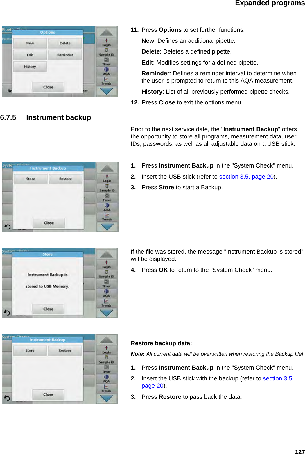 127Expanded programs11. Press Options to set further functions:New: Defines an additional pipette.Delete: Deletes a defined pipette.Edit: Modifies settings for a defined pipette.Reminder: Defines a reminder interval to determine when the user is prompted to return to this AQA measurement.History: List of all previously performed pipette checks.12. Press Close to exit the options menu.6.7.5 Instrument backupPrior to the next service date, the &quot;Instrument Backup&quot; offers the opportunity to store all programs, measurement data, user IDs, passwords, as well as all adjustable data on a USB stick.1. Press Instrument Backup in the &quot;System Check&quot; menu.2. Insert the USB stick (refer to section 3.5, page 20).3. Press Store to start a Backup. If the file was stored, the message &quot;Instrument Backup is stored&quot; will be displayed.4. Press OK to return to the &quot;System Check&quot; menu.Restore backup data:Note: All current data will be overwritten when restoring the Backup file!1. Press Instrument Backup in the &quot;System Check&quot; menu.2. Insert the USB stick with the backup (refer to section 3.5, page 20).3. Press Restore to pass back the data.