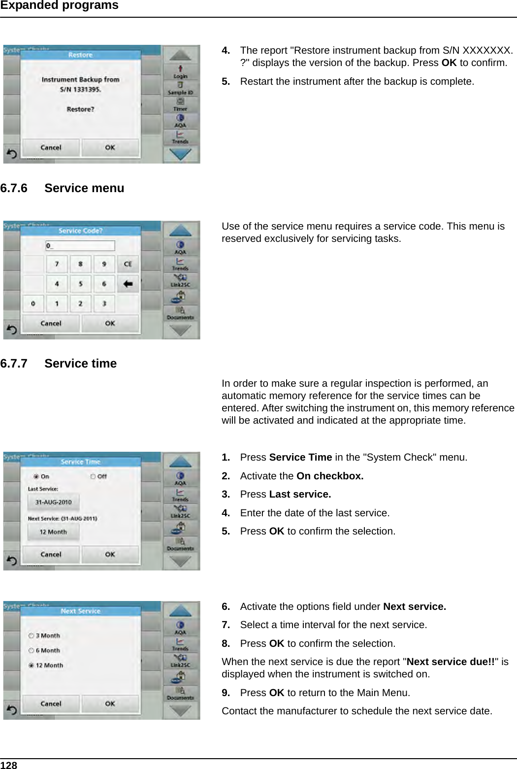 128Expanded programs4. The report &quot;Restore instrument backup from S/N XXXXXXX. ?&quot; displays the version of the backup. Press OK to confirm.5. Restart the instrument after the backup is complete.6.7.6 Service menuUse of the service menu requires a service code. This menu is reserved exclusively for servicing tasks.6.7.7 Service timeIn order to make sure a regular inspection is performed, an automatic memory reference for the service times can be entered. After switching the instrument on, this memory reference will be activated and indicated at the appropriate time.1. Press Service Time in the &quot;System Check&quot; menu.2. Activate the On checkbox.3. Press Last service.4. Enter the date of the last service.5. Press OK to confirm the selection.6. Activate the options field under Next service.7. Select a time interval for the next service.8. Press OK to confirm the selection.When the next service is due the report &quot;Next service due!!&quot; is displayed when the instrument is switched on.9. Press OK to return to the Main Menu.Contact the manufacturer to schedule the next service date.