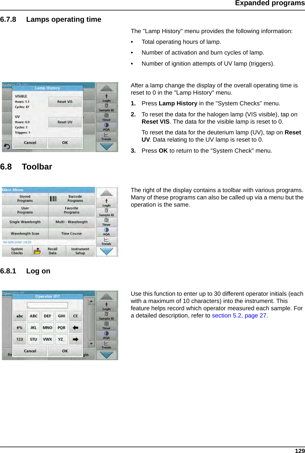 129Expanded programs6.7.8 Lamps operating timeThe &quot;Lamp History&quot; menu provides the following information:•Total operating hours of lamp.•Number of activation and burn cycles of lamp.•Number of ignition attempts of UV lamp (triggers).After a lamp change the display of the overall operating time is reset to 0 in the &quot;Lamp History&quot; menu.1. Press Lamp History in the &quot;System Checks&quot; menu.2. To reset the data for the halogen lamp (VIS visible), tap on Reset VIS. The data for the visible lamp is reset to 0.To reset the data for the deuterium lamp (UV), tap on Reset UV. Data relating to the UV lamp is reset to 0.3. Press OK to return to the &quot;System Check&quot; menu.6.8 ToolbarThe right of the display contains a toolbar with various programs. Many of these programs can also be called up via a menu but the operation is the same.6.8.1 Log onUse this function to enter up to 30 different operator initials (each with a maximum of 10 characters) into the instrument. This feature helps record which operator measured each sample. For a detailed description, refer to section 5.2, page 27.