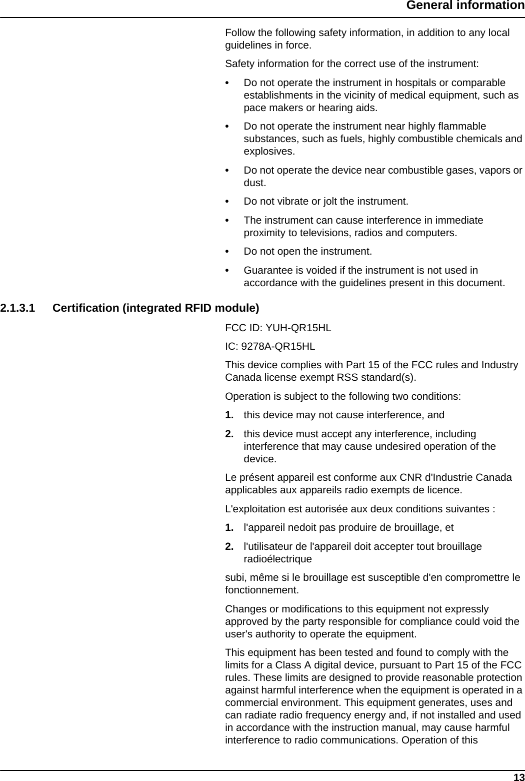 13General informationFollow the following safety information, in addition to any local guidelines in force.Safety information for the correct use of the instrument:•Do not operate the instrument in hospitals or comparable establishments in the vicinity of medical equipment, such as pace makers or hearing aids.•Do not operate the instrument near highly flammable substances, such as fuels, highly combustible chemicals and explosives.•Do not operate the device near combustible gases, vapors or dust.•Do not vibrate or jolt the instrument.•The instrument can cause interference in immediate proximity to televisions, radios and computers.•Do not open the instrument.•Guarantee is voided if the instrument is not used in accordance with the guidelines present in this document. 2.1.3.1 Certification (integrated RFID module)FCC ID: YUH-QR15HLIC: 9278A-QR15HLThis device complies with Part 15 of the FCC rules and Industry Canada license exempt RSS standard(s).Operation is subject to the following two conditions:1. this device may not cause interference, and2. this device must accept any interference, including interference that may cause undesired operation of the device.Le présent appareil est conforme aux CNR d&apos;Industrie Canada applicables aux appareils radio exempts de licence.L&apos;exploitation est autorisée aux deux conditions suivantes :1. l&apos;appareil nedoit pas produire de brouillage, et2. l&apos;utilisateur de l&apos;appareil doit accepter tout brouillage radioélectriquesubi, même si le brouillage est susceptible d&apos;en compromettre le fonctionnement.Changes or modifications to this equipment not expressly approved by the party responsible for compliance could void the user&apos;s authority to operate the equipment.This equipment has been tested and found to comply with the limits for a Class A digital device, pursuant to Part 15 of the FCC rules. These limits are designed to provide reasonable protection against harmful interference when the equipment is operated in a commercial environment. This equipment generates, uses and can radiate radio frequency energy and, if not installed and used in accordance with the instruction manual, may cause harmful interference to radio communications. Operation of this 
