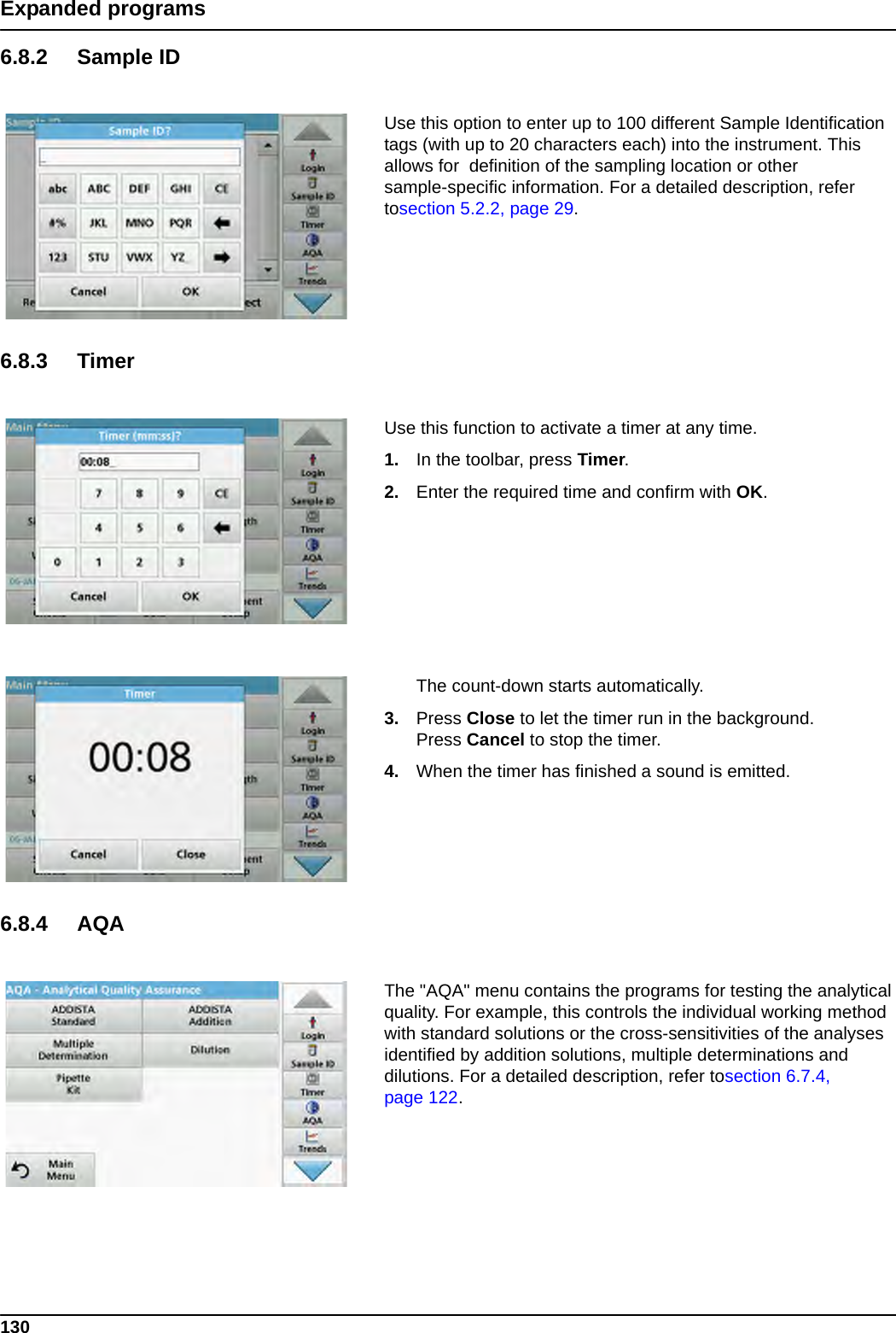 130Expanded programs6.8.2 Sample IDUse this option to enter up to 100 different Sample Identification tags (with up to 20 characters each) into the instrument. This allows for  definition of the sampling location or other sample-specific information. For a detailed description, refer tosection 5.2.2, page 29.6.8.3 TimerUse this function to activate a timer at any time.1. In the toolbar, press Timer.2. Enter the required time and confirm with OK.The count-down starts automatically.3. Press Close to let the timer run in the background.Press Cancel to stop the timer.4. When the timer has finished a sound is emitted.6.8.4 AQAThe &quot;AQA&quot; menu contains the programs for testing the analytical quality. For example, this controls the individual working method with standard solutions or the cross-sensitivities of the analyses identified by addition solutions, multiple determinations and dilutions. For a detailed description, refer tosection 6.7.4, page 122.