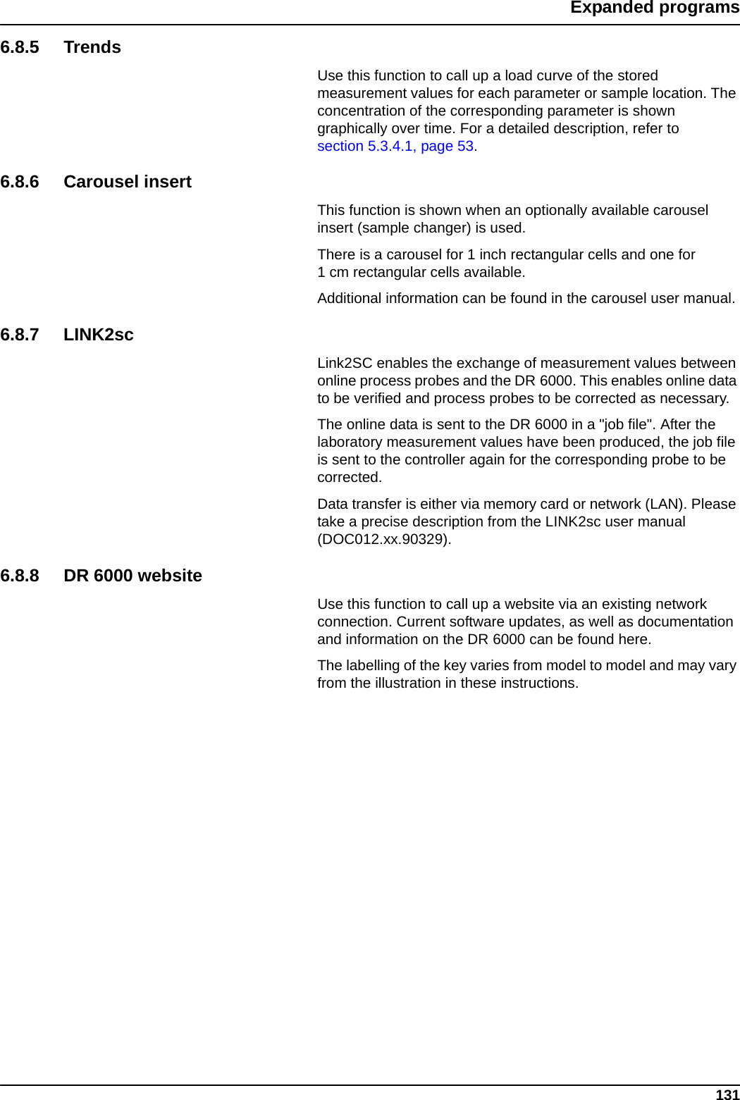 131Expanded programs6.8.5 TrendsUse this function to call up a load curve of the stored measurement values for each parameter or sample location. The concentration of the corresponding parameter is shown graphically over time. For a detailed description, refer to section 5.3.4.1, page 53.6.8.6 Carousel insertThis function is shown when an optionally available carousel insert (sample changer) is used. There is a carousel for 1 inch rectangular cells and one for 1 cm rectangular cells available. Additional information can be found in the carousel user manual. 6.8.7 LINK2scLink2SC enables the exchange of measurement values between online process probes and the DR 6000. This enables online data to be verified and process probes to be corrected as necessary.The online data is sent to the DR 6000 in a &quot;job file&quot;. After the laboratory measurement values have been produced, the job file is sent to the controller again for the corresponding probe to be corrected.Data transfer is either via memory card or network (LAN). Please take a precise description from the LINK2sc user manual (DOC012.xx.90329).6.8.8 DR 6000 websiteUse this function to call up a website via an existing network connection. Current software updates, as well as documentation and information on the DR 6000 can be found here. The labelling of the key varies from model to model and may vary from the illustration in these instructions.