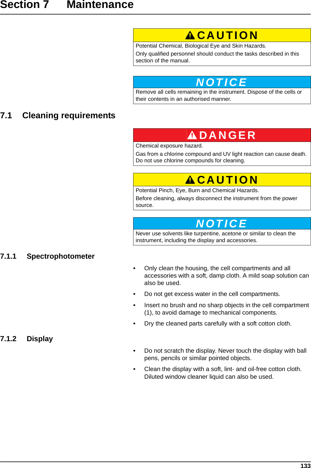 133Section 7 Maintenance7.1 Cleaning requirements   7.1.1 Spectrophotometer•Only clean the housing, the cell compartments and all accessories with a soft, damp cloth. A mild soap solution can also be used. •Do not get excess water in the cell compartments. •Insert no brush and no sharp objects in the cell compartment (1), to avoid damage to mechanical components.•Dry the cleaned parts carefully with a soft cotton cloth.7.1.2 Display•Do not scratch the display. Never touch the display with ball pens, pencils or similar pointed objects.•Clean the display with a soft, lint- and oil-free cotton cloth. Diluted window cleaner liquid can also be used.CAUTIONPotential Chemical, Biological Eye and Skin Hazards.Only qualified personnel should conduct the tasks described in this section of the manual.NOTICERemove all cells remaining in the instrument. Dispose of the cells or their contents in an authorised manner.DANGERChemical exposure hazard. Gas from a chlorine compound and UV light reaction can cause death. Do not use chlorine compounds for cleaning.CAUTIONPotential Pinch, Eye, Burn and Chemical Hazards.Before cleaning, always disconnect the instrument from the power source.NOTICENever use solvents like turpentine, acetone or similar to clean the instrument, including the display and accessories.